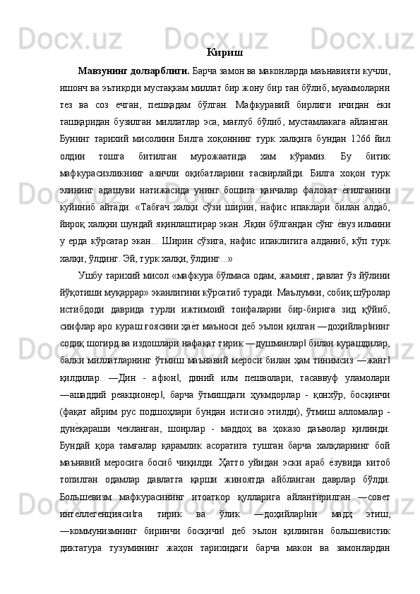 Кириш 
Мавзунинг долзарблиги.  Барча замон ва маконларда маънавияти кучли,
ишонч ва эътиқоди мустақкам миллат бир жону бир тан бўлиб, муаммоларни
тез   ва   соз   ечган,   пешқадам   бўлган.   Мафкуравий   бирлиги   ичидан  е'ки
ташқаридан   бузилган   миллатлар   эса,   мағлуб   бўлиб,   мустамлакага   айланган.
Бунинг   тарихий   мисолини   Билга   хоқоннинг   турк   халқига   бундан   1266   йил
олдин   тошга   битилган   мурожаатида   хам   кўрамиз.   Бу   битик
мафкурасизликнинг   аянчли   оқибатларини   тасвирлайди.   Билга   хоқон   турк
элининг   адашуви   натижасида   унинг   бошига   қанчалар   фалокат  	
е'ғилганини
куйиниб   айтади.   «Табғач   халқи   сўзи   ширин,   нафис   ипаклари   билан   алдаб,
йироқ халқни шундай яқинлаштирар экан. Яқин бўлгандан сўнг 	
е'вуз илмини
у   ерда   кўрсатар   экан...   Ширин   сўзига,   нафис   ипаклигига   алданиб,   кўп   турк
халқи, ўлдинг. Эй, турк халқи, ўлдинг...» 
Ушбу тарихий мисол «мафкура бўлмаса одам, жамият, давлат ўз йўлини
йўқотиши муқаррар» эканлигини кўрсатиб туради. Маълумки, собиқ шўролар
истибдоди   даврида   турли   ижтимоий   тоифаларни   бир-бирига   зид   қўйиб,
синфлар аро кураш ғоясини ҳа	
е'т маъноси деб эълон қилган ―доҳийлар нинг	‖
содиқ шогирд ва издошлари нафақат тирик ―душманлар  билан курашдилар,	
‖
балки   миллатларнинг   ўтмиш   маънавий   мероси   билан   ҳам   тинимсиз   ―жанг	
‖
қилдилар.   ―Дин   -   афюн ,   диний   илм   пешволари,   тасаввуф   уламолари	
‖
―ашаддий   реакционер ,   барча   ўтмишдаги   ҳукмдорлар   -   қонхўр,   босқинчи	
‖
(фақат   айрим   рус   подшоҳлари   бундан   истисно   этилди),   ўтмиш   алломалар   -
дун	
е'қараши   чекланган,   шоирлар   -   маддоҳ   ва   ҳоказо   даъволар   қилинди.
Бундай   қора   тамғалар   қарамлик   асоратига   тушган   барча   халқларнинг   бой
маънавий   меросига   босиб   чиқилди.   Ҳатто   уйидан   эски   араб  	
е'зувида   китоб
топилган   одамлар   давлатга   қарши   жиноятда   айбланган   даврлар   бўлди.
Большевизм   мафкурасининг   итоаткор   қулларига   айлантирилган   ―совет
интеллегенцияси га   тирик   ва   ўлик   ―доҳийлар ни   мадҳ   этиш,	
‖ ‖
―коммунизмнинг   биринчи   босқичи   деб   эълон   қилинган   большевистик	
‖
диктатура   тузумининг   жаҳон   тарихидаги   барча   макон   ва   замонлардан 