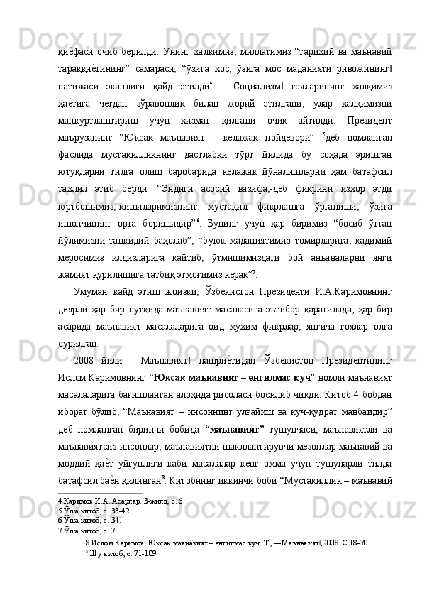 қие'фаси   очиб   берилди.   Унинг   халқимиз,   миллатимиз   “тарихий   ва   маънавий
тараққи	
е'тининг”   самараси,   “ўзига   хос,   ўзига   мос   маданияти   ривожининг	‖
натижаси   эканлиги   қайд   этилди 4
.   ―Социализм   ғояларининг   халқимиз	
‖
ҳа	
е'тига   четдан   зўравонлик   билан   жорий   этилгани,   улар   халқимизни
манқуртлаштириш   учун   хизмат   қилгани   очиқ   айтилди.   Президент
маърузанинг   “Юксак   маънавият   -   келажак   пойдевори”   5
деб   номланган
фаслида   мустақилликнинг   дастлабки   тўрт   йилида   бу   соҳада   эришган
ютуқларни   тилга   олиш   баробарида   келажак   йўналишларни   ҳам   батафсил
таҳлил   этиб   берди.   “Эндиги   асосий   вазифа,-деб   фикрини   изҳор   этди
юртбошимиз,-кишиларимизнинг   мустақил   фикрлашга   ўрганиши,   ўзига
ишончининг   орта   боришидир” 6
.   Бунинг   учун   ҳар   биримиз   “босиб   ўтган
йўлимизни   танқидий   баҳолаб”,   “буюк   маданиятимиз   томирларига,   қадимий
меросимиз   илдизларига   қайтиб,   ўтмишимиздаги   бой   анъаналарни   янги
жамият қурилишига татбиқ этмоғимиз керак” 7
. 
Умуман   қайд   этиш   жоизки,   Ўзбекистон   Президенти   И.А.Каримовнинг
деярли   ҳар   бир   нутқида   маънавият   масаласига   эътибор   қаратилади,   ҳар   бир
асарида   маънавият   масалаларига   оид   муҳим   фикрлар,   янгича   ғоялар   олға
сурилган. 
2008   йили   ―Маънавият   нашри	
е'тидан   Ўзбекистон   Президентининг	‖
Ислом Каримовнинг  “Юксак маънавият – енгилмас куч”  номли маънавият
масалаларига бағишланган алоҳида рисоласи босилиб чиқди. Китоб 4 бобдан
иборат   бўлиб,   “Маънавият   –   инсоннинг   улғайиш   ва   куч-қудрат   манбаидир”
деб   номланган   биринчи   бобида   “маънавият”   тушунчаси,   маънавиятли   ва
маънавиятсиз инсонлар, маънавиятни шакллантирувчи мезонлар маънавий ва
моддий   ҳа	
е'т   уйғунлиги   каби   масалалар   кенг   омма   учун   тушунарли   тилда
батафсил ба
е'н қилинган 8
. Китобнинг иккинчи боби  “ Мустақиллик – маънавий
4  Каримов И.А. Асарлар. 3-жилд, с. 6.  
5  Ўша китоб, с. 33-42.  
6  Ўша китоб, с. 34.  
7  Ўша китоб, с. 7.  
8  Ислом Каримов. Юксак маънавият – енгилмас куч. Т., ―Маънавият ,2008. С.18-70.	
‖
8
 Шу китоб, с. 71-109.   