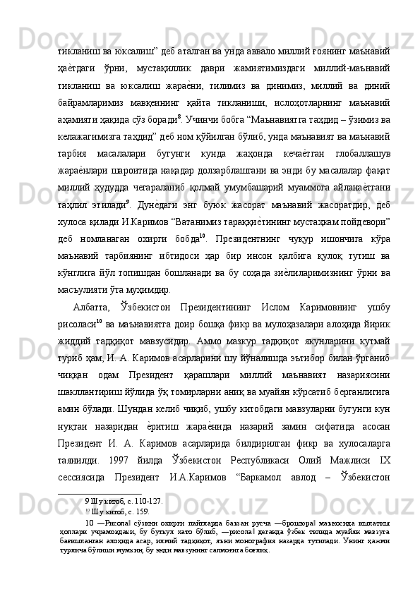 тикланиш ва юксалиш” деб аталган ва унда аввало миллий ғоянинг маънавий
ҳае'тдаги   ўрни,   мустақиллик   даври   жамиятимиздаги   миллий-маънавий
тикланиш   ва   юксалиш   жара	
е'ни,   тилимиз   ва   динимиз,   миллий   ва   диний
байрамларимиз   мавқеининг   қайта   тикланиши,   ислоҳотларнинг   маънавий
аҳамияти ҳақида сўз боради 8
. Учинчи бобга “Маънавиятга таҳдид – ўзимиз ва
келажагимизга таҳдид” деб ном қўйилган бўлиб, унда маънавият ва маънавий
тарбия   масалалари   бугунги   кунда   жаҳонда   кеча	
е'тган   глобаллашув
жара	
е'нлари шароитида  нақадар  долзарблашгани  ва  энди бу  масалалар  фақат
миллий   ҳудудда   чегараланиб   қолмай   умумбашарий   муаммога   айлана	
е'тгани
таҳлил   этилади 9
.   Дун	
е'даги   энг   буюк   жасорат   маънавий   жасоратдир,   деб
хулоса қилади И.Каримов “Ватанимиз тараққи	
е'тининг мустаҳкам пойдевори”
деб   номланаган   охирги   бобда 10
.   Президентнинг   чуқур   ишончига   кўра
маънавий   тарбиянинг   ибтидоси   ҳар   бир   инсон   қалбига   қулоқ   тутиш   ва
кўнглига   йўл   топишдан   бошланади   ва   бу   соҳада   зи	
е'лиларимизнинг   ўрни   ва
масъулияти ўта муҳимдир. 
Албатта,   Ўзбекистон   Президентининг   Ислом   Каримовнинг   ушбу
рисоласи 10
  ва маънавиятга  доир  бошқа фикр ва мулоҳазалари  алоҳида йирик
жиддий   тадқиқот   мавзусидир.   Аммо   мазкур   тадқиқот   якунларини   кутмай
туриб ҳам, И. А. Каримов асарларини шу йўналишда эътибор билан ўрганиб
чиққан   одам   Президент   қарашлари   миллий   маънавият   назариясини
шакллантириш йўлида ўқ томирларни аниқ ва муайян кўрсатиб берганлигига
амин бўлади. Шундан келиб чиқиб, ушбу китобдаги мавзуларни бугунги кун
нуқтаи   назаридан  	
е'ритиш   жара	е'нида   назарий   замин   сифатида   асосан
Президент   И.   А.   Каримов   асарларида   билдирилган   фикр   ва   хулосаларга
таянилди.   1997   йилда   Ўзбекистон   Республикаси   Олий   Мажлиси   IX
сессиясида   Президент   И.А.Каримов   “Баркамол   авлод   –   Ўзбекистон
9  Шу китоб, с. 110-127.  
10
 Шу китоб, с. 159.  
10   ―Рисола   сўзини   охирги   пайтларда   баъзан   русча   ―брошюра   маъносида   ишлатиш	
‖ ‖
ҳоллари   учрамоқдаки,   бу   буткул   хато   бўлиб,   ―рисола   деганда   ўзбек   тилида   муайян   мавзуга	
‖
бағишланган   алоҳида   асар,   илмий   тадқиқот,   яъни   монография   назарда   тутилади.   Унинг   ҳажми
турлича бўлиши мумкин, бу энди мавзунинг салмоғига боғлиқ.