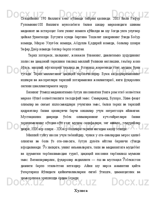 Огаҳийнинг   190   йиллиги   кенг   кўламда   байрам   қилинди.   2003   йили   Ғафур
Ғуломнинг100   йиллиги   муносабати   билан   шаҳар   марказидаги   шинам
маданият ва истироҳат боғи унинг номига қўйилди ва шу боғда унга улуғвор
ҳайкал   ўрнатилди.   Бугунги   кунда   биргина   Тошкент   шаҳрининг   ўзида   Бобур
номида,   Мирзо   Улуғбек   номида,   Абдулла   Қодирий   номида,   болалар   шоири
Зафар Дие'р номида боғлар барпо этилган. 
  Тарих   хотираси,   халқнинг,   жонажон   ўлканинг,   давлатимиз   ҳудудининг
холис ва ҳаққоний тарихини тиклаш миллий ўзликни англашни, таъбир жоиз
бўлса,   миллий   ифтихорни   тиклаш   ва   ўстириш   жара	
е'нида   ғоят   муҳим   ўрин
тутади.  Тарих  миллатнинг   ҳақиқий  тарбиячисидир.  Буюк  аждодларимизнинг
ишлари ва  жасоратлари тарихий хотирамизни жонлантириб, янги  фуқаролик
онгини шакллантирмоғи зарур. 
Бизнинг ўтмиш маданиятимиз бутун инсониятни ўзига ром этиб кела	
е'тган
марказ бўлиб кела	
е'тганлиги тасодифий эмас. Самарқанд, Бухоро, Хива фақат
олимлар   ва   санъат   ихлосмандлари   учунгина   эмас,   балки   тарих   ва   тарихий
қадриятлар   билан   қизиқувчи   барча   кишилар   учун   зи	
е'ратгоҳга   айланган.
Мустақиллик   даврида   ўзбек   олимларининг   куч-ғайратлари   билан
тарихимизнинг   кўпдан-кўп   ғоят   муҳим   саҳифалари,   энг   аввало,   темурийлар
даври, XIX аср охири - XX аср бошлари тарихи янгидан кашф этилди. 
Миллий туйғу инсон учун табиийдир, чунки у ота-оналардан мерос қилиб
олинган   ва   бола   ўз   ота-онасига,   бутун   дун	
е'га   айтган   биринчи   сўзида
ифодаланади. Ўз халқига, унинг анъаналарига, тили ва маданиятига муҳаббат
ва   ҳурматни   тарбияламасдан   туриб,   ҳақиқий   инсонни   тарбиялаш   мумкин
эмас.   Ватанпарварлик,   фуқаролар   якдиллиги   —  
е'ш   ва   мустақил   Ўзбекистон
давлати   барпо   этила	
е'тган   негиздир.   Айни   шу   нарса   жамиятни   қайта
ўзгартириш   йўлидаги   қийинчиликларни   енгиб   ўтишга,   ҳамжиҳатлик   ва
ҳамкорликка эришишда 
е'рдам беради. 
 
Xулоса