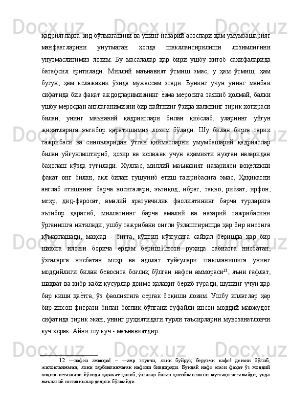 қадриятларга зид бўлмаганини ва унинг назарий асослари ҳам умумбашарият
манфаатларини   унутмаган   ҳолда   шакллантирилиши   лозимлигини
унутмаслигимиз   лозим.   Бу   масалалар   ҳар   бири   ушбу   китоб   саҳифаларида
батафсил  е'ритилади.   Миллий   маънавият   ўтмиш   эмас,   у   ҳам   ўтмиш,   ҳам
бугун,   ҳам   келажакни   ўзида   мужассам   этади.   Бунинг   учун   унинг   манбаи
сифатида  биз  фақат  аждодларимизнинг  	
е'зма  меросига  таяниб  қолмай, балки
ушбу меросдан англаганимизни бир пайтнинг ўзида халқнинг тирик хотираси
билан,   унинг   маънавий   қадриятлари   билан   қи	
е'слаб,   уларнинг   уйғун
жиҳатларига   эътибор   қаратишимиз   лозим   бўлади.   Шу   билан   бирга   тарих
тажрибаси   ва   синовларидан   ўтган   қийматларни   умумбашарий   қадриятлар
билан   уйғунлаштириб,   ҳозир   ва   келажак   учун   аҳамияти   нуқтаи   назаридан
баҳолаш   кўзда   тутилади.   Хуллас,   миллий   маънавият   назарияси   воқеликни
фақат   онг   билан,   ақл   билан   тушуниб   етиш   тажрибасига   эмас,   Ҳақиқатни
англаб   етишнинг   барча   воситалари,   эътиқод,   ибрат,   тақво,   ри	
е'зат,   ирфон,
меҳр,   дид-фаросат,   амалий   яратувчилик   фаолиятининг   барча   турларига
эътибор   қаратиб,   миллатнинг   барча   амалий   ва   назарий   тажрибасини
ўрганишга интилади, ушбу тажрибани онгли ўзлаштиришда ҳар бир инсонга
кўмаклашади,   мақсад   -   битта,   кўнгил   кўзгусига   сайқал   беришда   ҳар   бир
шахсга   иложи   борича  	
е'рдам   бериш.Инсон   руҳида   табиатга   нисбатан,
ўзгаларга   нисбатан   меҳр   ва   адолат   туйғулари   шаклланишига   унинг
моддийлиги   билан   бевосита   боғлиқ   бўлган   нафси   аммораси 12
,   яъни   ғафлат,
шаҳват ва кибр каби қусурлар доимо ҳалақит бериб туради, шунинг учун ҳар
бир   киши   ҳа	
е'тга,   ўз   фаолиятига   сергак   боқиши   лозим.   Ушбу   иллатлар   ҳар
бир   инсон   фитрати   билан   боғлиқ   бўлгани   туфайли   инсон   моддий   мавжудот
сифатида тирик экан, унинг руҳиятидаги турли таъсирларни мувозанатловчи
куч керак. Айни шу куч - маънавиятдир. 
12   ―нафси   аммора   –   ―амр   этувчи,   яъни   буйруқ   берувчи   нафс   дегани   бўлиб,	
‖ ‖
жиловланмаган,   яъни   тарбияланмаган   нафсни   билдиради.   Бундай   нафс   эгаси   фақат   ўз   моддий
хоҳиш-истаклари   йўлида   ҳаракат   қилиб,   ўзгалар   билан   ҳисоблашишни   мутлақо   истамайди,   унда
маънавий интилишлар деярли бўлмайди.     