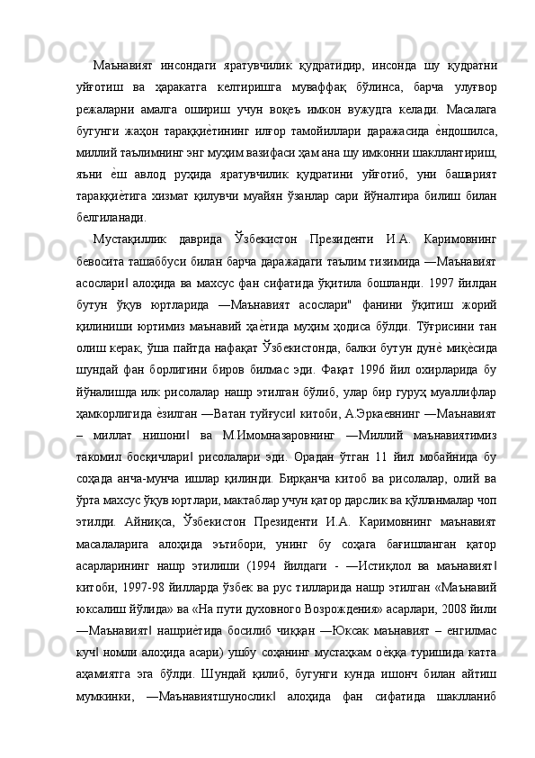 Маънавият   инсондаги   яратувчилик   қудратидир,   инсонда   шу   қудратни
уйғотиш   ва   ҳаракатга   келтиришга   муваффақ   бўлинса,   барча   улуғвор
режаларни   амалга   ошириш   учун   воқеъ   имкон   вужудга   келади.   Масалага
бугунги   жаҳон   тараққие'тининг   илғор   тамойиллари   даражасида  	е'ндошилса,
миллий таълимнинг энг муҳим вазифаси ҳам ана шу имконни шакллантириш,
яъни  	
е'ш   авлод   руҳида   яратувчилик   қудратини   уйғотиб,   уни   башарият
тараққи
е'тига   хизмат   қилувчи   муайян   ўзанлар   сари   йўналтира   билиш   билан
белгиланади. 
Мустақиллик   даврида   Ўзбекистон   Президенти   И.А.   Каримовнинг
бевосита ташаббуси билан барча даражадаги таълим тизимида ―Маънавият
асослари   алоҳида   ва   махсус   фан   сифатида   ўқитила   бошланди.   1997   йилдан
‖
бутун   ўқув   юртларида   ―Маънавият   асослари"   фанини   ўқитиш   жорий
қилиниши   юртимиз   маънавий   ҳа	
е'тида   муҳим   ҳодиса   бўлди.   Тўғрисини   тан
олиш   керак,   ўша   пайтда   нафақат   Ўзбекистонда,   балки   бутун   дун	
е'  миқ	е'сида
шундай   фан   борлигини   биров   билмас   эди.   Фақат   1996   йил   охирларида   бу
йўналишда   илк   рисолалар   нашр   этилган   бўлиб,   улар   бир   гуруҳ   муаллифлар
ҳамкорлигида 	
е'зилган ―Ватан туйғуси  китоби, А.Эркаевнинг ―Маънавият	‖
–   миллат   нишони   ва   М.Имомназаровнинг   ―Миллий   маънавиятимиз	
‖
такомил   босқичлари   рисолалари   эди.   Орадан   ўтган   11   йил   мобайнида   бу
‖
соҳада   анча-мунча   ишлар   қилинди.   Бирқанча   китоб   ва   рисолалар,   олий   ва
ўрта махсус ўқув юртлари, мактаблар учун қатор дарслик ва қўлланмалар чоп
этилди.   Айниқса,   Ўзбекистон   Президенти   И.А.   Каримовнинг   маънавият
масалаларига   алоҳида   эътибори,   унинг   бу   соҳага   бағишланган   қатор
асарларининг   нашр   этилиши   (1994   йилдаги   -   ―Истиқлол   ва   маънавият	
‖
китоби,   1997-98   йилларда   ўзбек   ва   рус   тилларида   нашр   этилган   «Маънавий
юксалиш йўлида» ва «На пути духовного Возрождения» асарлари, 2008 йили
―Маънавият   нашри	
е'тида   босилиб   чиққан   ―Юксак   маънавият   –   енгилмас	‖
куч   номли   алоҳида   асари)   ушбу   соҳанинг   мустаҳкам   о	
е'ққа   туришида   катта	‖
аҳамиятга   эга   бўлди.   Шундай   қилиб,   бугунги   кунда   ишонч   билан   айтиш
мумкинки,   ―Маънавиятшунослик   алоҳида   фан   сифатида   шаклланиб	
‖