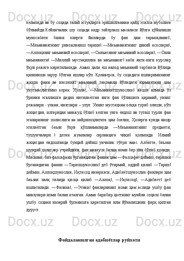 келмоқда ва бу соҳада талай ютуқларга эришилганини қайд этилса муболаға
бўлмайди.Кейинчалик   шу   соҳада   кадр   тайе'рлаш   масаласи   йўлга   қўйилиши
муносабати   билан   охирги   йилларда   бу   фан   ҳам   тармоқланиб,
―Маънавиятнинг   ривожланиш   тарихи   ―Маънавиятнинг   диний   асослари ,	
‖ ‖
―Ахлоқнинг маънавий асослари , ―Санъатнинг маънавий асослари , ―Оила	
‖ ‖
маънавияти   ―Миллий   мустақиллик   ва   маънавият   каби   янги-янги   курслар	
‖ ‖
ўқув режага киритилмоқда. Аммо ҳали 	
е'ш авлод маънавий тарбияси йўлида
қилиниши   зарур   бўлган   ишлар   кўп.  Қолаверса,   бу   соҳадаги   ишларимизнинг
жаҳон   фани   ва   инсоният   маънавий   такомили   йўлидаги   аҳамиятини   ҳам
унутмаслигимиз   керак.   Хуллас,   ―Маънавиятшунослик   жаҳон   илмида   ўз	
‖
ўрнини   эгаллашга   дадил   интила	
е'тган   янги   фан   бўлишига   қарамай,   унинг
режалари - улкан, ниятлари – улуғ. Унинг мустаҳкам о	
е'ққа туриб олиши, кўп
жиҳатдан,   илгаридан   мавжуд   бўлиб   келган   унга  	
е'ндош   ва   туташ   турли   фан
эгаларининг  холислиги  ва хайрихоҳлигига  ҳам   боғлиқ.  Ҳозирги  кунда  нашр
этила	
е'тган   баъзи   ўқув   қўлланмаларда   ―Маънавиятнинг   предмети,
тушунчалари...   деган   жумлалар   сарлавҳага   чиқиб   қолмоқда.   Илмий	
‖
жиҳатдан  	
е'ндошганда   бундай   дейиш   унчалик   тўғри   эмас.   Албатта,   баъзан
шундай ҳолатлар учрайдики, фан мавзуси билан номи бир хил бўлиб қолади.
Масалан, биз фалсафани ўрганадиган фанни ҳам ―Фалсафа  деймиз, тарихни	
‖
ўрганадиган   фанни   ―Тарихшунослик   деб   ўтирмай,   оддий   қилиб   ―Тарих	
‖ ‖
деймиз, Ахлоқшунослик, Иқтисод назарияси, Адаби	
е'тшунослик фанлари ҳам
баъзан   халқ   тилида   қисқа   қилиб   ―Ахлоқ ,   ―Иқтисод ,   ―Адаби	
е'т   деб	‖ ‖ ‖
ишлатилади.   ―Физика ,   ―Этика   фанларининг   номи   ҳам   аслида   ушбу   фан	
‖ ‖
мавзулари номи билан аталган. Аммо барибир ҳа	
е'тнинг муайян соҳаси билан
ушбу   соҳани   назарий   ўрганишга   қаратилган   илм   йўналишини   фарқ   қилган
дуруст. 
 
 
 
 Фойдаланилган адабиётлар руйхати  