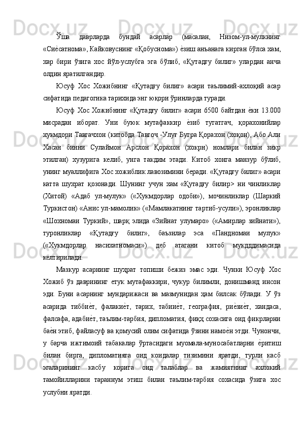 Ўша   даврларда   бундай   асарлар   (масалан,   Низом-ул-мулкнинг
«Сие'сатнома», Кайковуснинг «Қобуснома») 	е'зиш анъанага кирган бўлса хам,
хар   бири   ўзига   хос   йўл-услубга   эга   бўлиб,   «Қутадғу   билиг»   улардан   анча
олдин яратилгандир. 
Юсуф   Хос   Хожибнинг   «Қутадғу   билиг»   асари   таълимий-ахлоқий   асар
сифатида педагогика тарихида энг юқори ўринларда туради. 
Юсуф   Хос   Хожибнинг   «Қутадғу   билиг»   асари   6500   байтдан  	
е'ки   13.000
мисрадан   иборат.   Уни   буюк   мутафаккир  	
е'зиб   тугатгач,   қорахонийлар
хукмдори Тавгачхон (китобда Тавгоч -Улуғ Бугра Қорахон (хоқон), Або Али
Хасан   бинни   Сулаймон   Арслон   Қорахон   (хокрн)   номлари   билан   зикр
этилган)   хузурига   келиб,   унга   такдим   этади.   Китоб   хонга   манзур   бўлиб,
унинг муаллифига Хос хожиблик лавозимини беради. «Қутадғу билиг» асари
катта   шухрат   қозонади.   Шунинг   учун   хам   «Қутадғу   билир>   ни   чинликлар
(Хитой)   «Адаб   ул-мулук»   («Хукмдорлар   одоби»),   мочинликлар   (Шаркий
Туркистон) «Анис ул-мамолик» («Мамлакатнинг тартиб-усули»), эронликлар
«Шохномаи   Туркий»,   шарқ   элида   «Зийнат   улумаро»   («Амирлар   зийнати»),
туронликлар   «Қутадғу   билиг»,   баъзилар   эса   «Пандномаи   мулук»
(«Хукмдорлар   насихатномаси»)   деб   атагани   китоб   мукдддимасида
келтирилади. 
Мазкур   асарнинг   шуҳрат   топиши   бежиз   эмас   эди.   Чунки   Юсуф   Хос
Хожиб   ўз   даврининг   етук   мутафаккири,   чукур   билимли,   донишманд   инсон
эди.   Буни   асарнинг   мундарижаси   ва   мазмунидан   ҳам   билсак   бўлади.   У   ўз
асарида   тибби	
е'т,   фалаки	е'т,   тарих,   табии	е'т,   география,   ри	е'зи	е'т,   хандаса,
фалсафа, адаби	
е'т, таълим-тарбия, дипломатия, фиқҳ сохасига оид фикрларни
ба	
е'н этиб, файласуф ва қомусий олим сифатида ўзини намо	е'н этди. Чунончи,
у   барча   ижтимоий   табакалар   ўртасидаги   муомала-муносабатларни  	
е'ритиш
билан   бирга,   дипломатияга   оид   коидалар   тизимини   яратди,   турли   касб
эгаларининг   касбу   корига   оид   талаблар   ва   жамиятнинг   ахлокий
тамойилларини   тараннум   этиш   билан   таълим-тарбия   сохасида   ўзига   хос
услубни яратди.