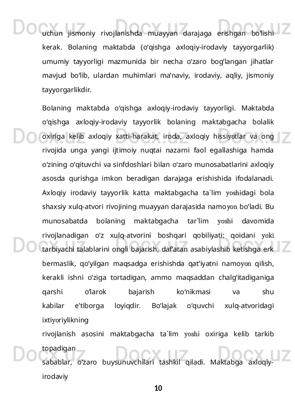 uchun   jismoniy   rivojlanishda   muayyan   darajaga   erishgan   bo‘lishi
kerak.   Bolaning   maktabda   (o‘qishga   axloqiy-irodaviy   tayyorgarlik)
umumiy   tayyorligi   mazmunida   bir   necha   o‘zaro   bog‘langan   jihatlar
mavjud   bo‘lib,   ulardan   muhimlari   ma’naviy,   irodaviy,   aqliy,   jismoniy
tayyorgarlikdir.
Bolaning   maktabda   o‘qishga   axloqiy-irodaviy   tayyorligi.   Maktabda
o‘qishga   axloqiy-irodaviy   tayyorlik   bolaning   maktabgacha   bolalik
oxiriga   kelib   axloqiy   xatti-harakat,   iroda,   axloqiy   hissi yo tlar   va   ong
rivojida   unga   yangi   ijtimoiy   nuqtai   nazarni   faol   egallashiga   hamda
o‘zining o‘qituvchi va  sinfdoshlari bilan   o‘zaro  munosabatlarini  axloqiy
asosda   qurishga   imkon   beradigan   darajaga   erishishida   ifodalanadi.
Axloqiy   irodaviy   tayyorlik   katta   maktabgacha   ta`lim   yosh idagi   bola
shaxsiy xulq-atvori  rivojining  muayyan darajasida  namo yon   bo‘ladi.  Bu
munosabatda   bolaning   maktabgacha   tar`lim   yosh i   davomida
rivojlanadigan   o‘z   xulq-atvorini   boshqari   qobiliyati:   qoidani   yoki
tarbiyachi   talablarini   ongli   bajarish,   daf’atan   asabiylashib   ketishga   erk
bermaslik,   qo‘yilgan   maqsadga   erishishda   qat’iyatni   namo yon   qilish,
kerakli   ishni   o‘ziga   tortadigan,   ammo   maqsaddan   chalg‘itadiganiga
qarshi   o‘larok   bajarish   ko‘nikmasi   va   shu
kabilar   e’tiborga   loyiqdir.   Bo‘lajak   o‘quvchi   xulq-atvoridagi
ixti yo riylikning
rivojlanish   asosini   maktabgacha   ta`lim   yosh i   oxiriga   kelib   tarkib
topadigan
sabablar,   o‘zaro   buysunuvchilari   tashkil   qiladi.   Maktabga   axloqiy-
irodaviy
10 