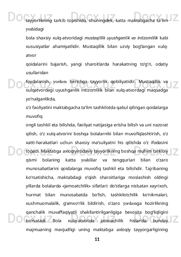 tayyorlikning   tarkib   topishida,   shuningdek,   katta   maktabgacha   ta`lim
yosh idagi
bola   shaxsiy   xulq-atvoridagi   mustaqillik   uyushganlik   va   intizomlilik   kabi
xususiyatlar   ahamiyatlidir.   Mustaqillik   bilan   uzviy   bog‘langan   xulq-
atvor
qoidalarini   bajarish,   yangi   sharoitlarda   harakatning   to‘g‘ri,   odatiy
usullaridan
foydalanish,   yordam   berishga   tayyorlik   qobiliyatidir.   Mustaqillik   va
xulqatvordagi   uyushganlik   intizomlilik   bilan   xulq-atvordagi   maqsadga
yo‘nalganlikda,
o‘z faoliyatini maktabgacha ta’lim tashkilotda qabul qilingan qoidalarga
muvofiq
ongli tashkil eta bilishda, faoliyat natijasiga erisha bilish va uni nazorat
qilish,   o‘z   xulq-atvorini   boshqa   bolalarniki   bilan   muvofiqlashtirish,   o‘z
xatti-harakatlari   uchun   shaxsiy   ma’suliyatni   his   qilishda   o‘z   ifodasini
topadi. Maktabga axloqiyirodaviy tayyorlikning boshqa muhim tarkibiy
qismi   bolaning   katta   yosh lilar   va   tengqurlari   bilan   o‘zaro
munosabatlarini   qoidalarga   muvofiq   tashkil   eta   bilishdir.   Tajribaning
ko‘rsatishicha,   maktabdagi   o‘qish   sharoitlariga   moslashish   oldingi
yillarda bolalarda «jamoatchilik» sifatlari: do‘stlarga nisbatan xayrixoh,
hurmat   bilan   munosabatda   bo‘lish,   tashkilotchilik   ko‘nikmalari,
xushmuomalalik,   g‘amxo‘rlik   bildirish,   o‘zaro   yordam ga   hozirlikning
qanchalik   muvaffaqiyatli   shakllantirilganligiga   bevosita   bog‘liqligini
ko‘rsatadi.   Bola   xulq-atvorida   jamoachilik   hislarida   bunday
majmuaning   mavjudligi   uning   maktabga   axloqiy   tayyorgarligining
11 