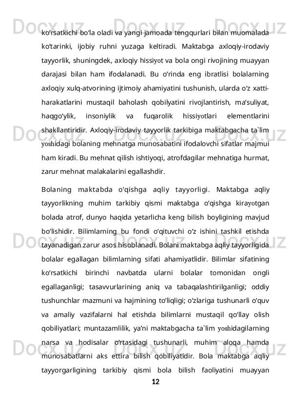 ko‘rsatkichi bo‘la oladi va yangi jamoada tengqurlari bilan muomalada
ko‘tarinki,   ijobiy   ruhni   yuzaga   keltiradi.   Maktabga   axloqiy-irodaviy
tayyorlik, shuningdek, axloqiy hissi yo t va bola ongi rivojining muayyan
darajasi   bilan   ham   ifodalanadi.   Bu   o‘rinda   eng   ibratlisi   bolalarning
axloqiy xulq-atvorining ijtimoiy ahamiyatini tushunish, ularda o‘z xatti-
harakatlarini   mustaqil   baholash   qobilyatini   rivojlantirish,   ma’suliyat,
haqgo‘ylik,   insoniylik   va   fuqarolik   hissi yo tlari   elementlarini
shakllantiridir.   Axloqiy-irodaviy   tayyorlik   tarkibiga   maktabgacha   ta`lim
yosh idagi bolaning mehnatga munosabatini ifodalovchi sifatlar majmui
ham kiradi. Bu mehnat qilish ishtiyoq i , atrofdagilar mehnatiga hurmat,
zarur mehnat malakalarini egallashdir.
Bolaning   mak t abda   o‘qishga   aqliy   t ay y orligi.   Maktabga   aqliy
tayyorlikning   muhim   tarkibiy   qismi   maktabga   o‘qishga   kira yo tgan
bolada   atrof,   dunyo   haqida   yetarlicha   keng   bilish   boyligining   mavjud
bo‘lishidir.   Bilimlarning   bu   fondi   o‘qituvchi   o‘z   ishini   tashkil   etishda
tayanadigan zarur asos hisoblanadi. Bolani maktabga aqliy tayyorligida
bolalar   egallagan   bilimlarning   sifati   ahamiyatlidir.   Bilimlar   sifatining
ko‘rsatkichi   birinchi   navbatda   ularni   bolalar   tomonidan   ongli
egallaganligi;   tasavvurlarining   aniq   va   tabaqalashtirilganligi;   oddiy
tushunchlar mazmuni va hajmining to‘liqligi; o‘zlariga tushunarli o‘quv
va   amaliy   vazifalarni   hal   etishda   bilimlarni   mustaqil   qo‘llay   olish
qobiliyatlari;   muntazamlilik,   ya’ni   maktabgacha   ta`lim   yosh idagilarning
narsa   va   hodisalar   o‘rtasidagi   tushunarli,   muhim   aloqa   hamda
munosabatlarni   aks   ettira   bilish   qobiliyatidir.   Bola   maktabga   aqliy
tayyorgarligining   tarkibiy   qismi   bola   bilish   faoliyatini   muayyan
12 