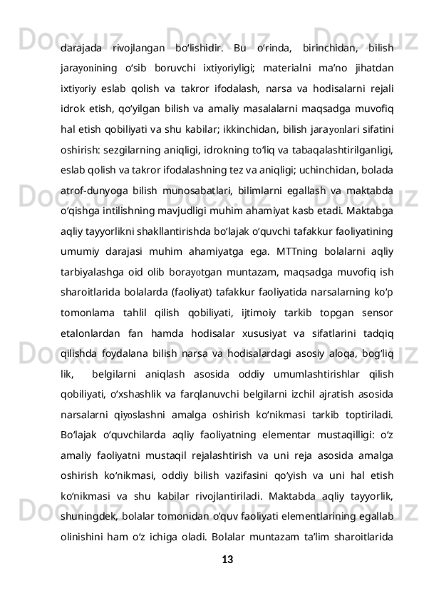 darajada   rivojlangan   bo‘lishidir.   Bu   o‘rinda,   birinchidan,   bilish
jara yon ining   o‘sib   boruvchi   ixti yo riyligi;   materialni   ma’no   jihatdan
ixti yo riy   eslab   qolish   va   takror   ifodalash,   narsa   va   hodisalarni   rejali
idrok   etish,   qo‘yilgan   bilish   va   amaliy   masalalarni   maqsadga   muvofiq
hal etish qobiliyati va shu kabilar; ikkinchidan, bilish jara yon lari sifatini
oshirish: sezgilarning aniqligi, idrokning to‘liq va tabaqalashtirilganligi,
eslab qolish va takror ifodalashning tez va aniqligi; uchinchidan, bolada
atrof-dunyoga   bilish   munosabatlari,   bilimlarni   egallash   va   maktabda
o‘qishga intilishning mavjudligi muhim ahamiyat kasb etadi. Maktabga
aqliy tayyorlikni shakllantirishda bo‘lajak o‘quvchi tafakkur faoliyatining
umumiy   darajasi   muhim   ahamiyatga   ega.   MTTning   bolalarni   aqliy
tarbiyalashga   oid   olib   bora yo tgan   muntazam,   maqsadga   muvofiq   ish
sharoitlarida   bolalarda   (faoliyat)   tafakkur  faoliyatida   narsalarning  ko‘p
tomonlama   tahlil   qilish   qobiliyati,   ijtimoiy   tarkib   topgan   sensor
etalonlardan   fan   hamda   hodisalar   xususiyat   va   sifatlarini   tadqiq
qilishda   foydalana   bilish   narsa   va   hodisalardagi   asosiy   aloqa,   bog‘liq
lik,     belgilarni   aniqlash   asosida   oddiy   umumlashtirishlar   qilish
qobiliyati,   o‘xshashlik   va   farqlanuvchi   belgilarni   izchil   ajratish   asosida
narsalarni   qi yo slashni   amalga   oshirish   ko‘nikmasi   tarkib   toptiriladi.
Bo‘lajak   o‘quvchilarda   aqliy   faoliyatning   elementar   mustaqilligi:   o‘z
amaliy   faoliyatni   mustaqil   rejalashtirish   va   uni   reja   asosida   amalga
oshirish   ko‘nikmasi,   oddiy   bilish   vazifasini   qo‘yish   va   uni   hal   etish
ko‘nikmasi   va   shu   kabilar   rivojlantiriladi.   Maktabda   aqliy   tayyorlik,
shuningdek, bolalar tomonidan o‘quv faoliyati elementlarining egallab
olinishini   ham   o‘z   ichiga   oladi.   Bolalar   muntazam   ta’lim   sharoitlarida
13 