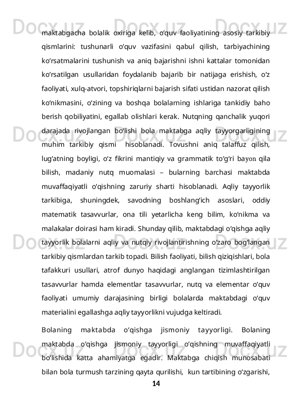 maktabgacha   bolalik   oxiriga   kelib,   o‘quv   faoliyatining   asosiy   tarkibiy
qismlarini:   tushunarli   o‘quv   vazifasini   qabul   qilish,   tarbiyachining
ko‘rsatmalarini   tushunish   va   aniq   bajarishni   ishni   kattalar   tomonidan
ko‘rsatilgan   usullaridan   foydalanib   bajarib   bir   natijaga   erishish,   o‘z
faoliyati, xulq-atvori, topshiriqlarni bajarish sifati ustidan nazorat qilish
ko‘nikmasini,   o‘zining   va   boshqa   bolalarning   ishlariga   tankidiy   baho
berish   qobiliyatini,   egallab   olishlari   kerak.   Nutqning   qanchalik   yuqori
darajada   rivojlangan   bo‘lishi   bola   maktabga   aqliy   tayyorgarligining
muhim   tarkibiy   qismi     hisoblanadi.   Tovushni   aniq   talaffuz   qilish,
lug‘atning   boyligi,   o‘z   fikrini   mantiqiy   va   grammatik   to‘g‘ri   ba yon   qila
bilish,   madaniy   nutq   muomalasi   –   bularning   barchasi   maktabda
muvaffaqiyatli   o‘qishning   zaruriy   sharti   hisoblanadi.   Aqliy   tayyorlik
tarkibiga,   shuningdek,   savodning   boshlang‘ich   asoslari,   oddiy
matematik   tasavvurlar,   ona   tili   yetarlicha   keng   bilim,   ko‘nikma   va
malakalar doirasi ham kiradi. Shunday qilib, maktabdagi o‘qishga aqliy
tayyorlik   bolalarni   aqliy   va   nutqiy   rivojlantirishning   o‘zaro   bog‘langan
tarkibiy qismlardan tarkib topadi. Bilish faoliyati, bilish qiziqishlari, bola
tafakkuri   usullari,   atrof   dunyo   haqidagi   anglangan   tizimlashtirilgan
tasavvurlar   hamda   elementlar   tasavvurlar,   nutq   va   elementar   o‘quv
faoliyati   umumiy   darajasining   birligi   bolalarda   maktabdagi   o‘quv
materialini egallashga aqliy tayyorlikni vujudga keltiradi.
Bolaning   mak t abda   o‘qishga   jismoniy   t ay y orligi.   Bolaning
maktabda   o‘qishga   jismoniy   tayyorligi   o‘qishning   muvaffaqiyatli
bo‘lishida   katta   ahamiyatga   egadir.   Maktabga   chiqish   munosabati
bilan bola turmush tarzining qayta qurilishi,  kun tartibining o‘zgarishi,
14 