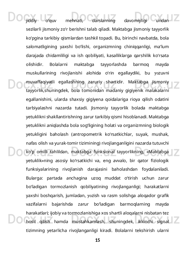 jiddiy   o‘quv   mehnati,   darslarning   davomiyligi   undan
sezilarli jismoniy zo‘r berishni talab qiladi. Maktabga jismoniy tayyorlik
ko‘pgina tarkibiy qismlardan tashkil topadi. Bu, birinchi navbatda, bola
salomatligining   yaxshi   bo‘lishi,   organizmning   chiniqqanligi,   ma’lum
darajada   chidamliligi   va   ish   qobiliyati,   kasalliklarga   qarshilik   ko‘rsata
olishidir.   Bolalarni   maktabga   tayyorlashda   barmoq   mayda
muskullarining   rivojlanishi   alohida   o‘rin   egallaydiki,   bu   yo zuvni
muvaffaqiyatli   egallashning   zaruriy   shartidir.   Maktabga   jismoniy
tayyorlik,shuningdek,   bola   tomonidan   madaniy   gigiyenik   malakalarni
egallanishini,   ularda   shaxsiy   gigiyena   qoidalariga   rioya   qilish   odatini
tarbiyalashni   nazarda   tutadi.   Jismoniy   tayyorlik   bolada   maktabga
yetuklikni shakllantirishning zarur tarkibiy qismi hisoblanadi. Maktabga
yetuklikni aniqlashda bola sog‘ligining holati va organizmning biologik
yetukligini   baholash   (antropometrik   ko‘rsatkichlar,   suyak,   mushak,
nafas olish va yurak-tomir tizimining) rivojlanganligini nazarda tutuvchi
ko‘p   omilli   tahlildan,   maktabga   funksional   tayyorlikning,   «Maktabga
yetuklik»ning   asosiy   ko‘rsatkichi   va,   eng   avvalo,   bir   qator   fiziologik
funksiyalarining   rivojlanish   darajasini   baholashdan   foydalaniladi.
Bularga:   partada   anchagina   uzoq   muddat   o‘tirish   uchun   zarur
bo‘ladigan   tormozlanish   qobiliyatining   rivojlanganligi;   harakatlarni
yaxshi   boshqarish,   jumladan,   yo zish   va   rasm   solishga   aloqador   grafik
vazifalarni   bajarishda   zarur   bo‘ladigan   barmoqlarning   mayda
harakatlari; ijobiy va tormozlanishiga xos shartli aloqalarni nisbatan tez
hosil   qilish   hamda   mustahkamlash,   shuningdek,   ikkinchi   signal
tizimning   yetarlicha   rivojlanganligi   kiradi.   Bolalarni   tekshirish   ularni
15 