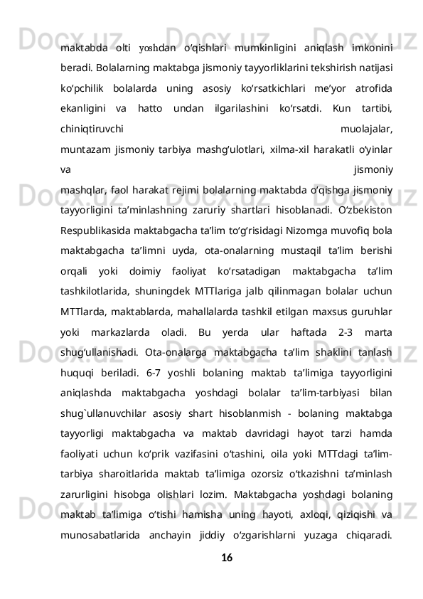 maktabda   olti   yosh dan   o‘qishlari   mumkinligini   aniqlash   imkonini
beradi. Bolalarning maktabga jismoniy tayyorliklarini tekshirish natijasi
ko‘pchilik   bolalarda   uning   asosiy   ko‘rsatkichlari   me’yor   atrofida
ekanligini   va   hatto   undan   ilgarilashini   ko‘rsatdi.   Kun   tartibi,
chiniqtiruvchi   muolajalar,
muntazam   jismoniy   tarbiya   mashg‘ulotlari,   xilma-xil   harakatli   o‘yinlar
va   jismoniy
mashqlar,   faol   harakat   rejimi   bolalarning   maktabda   o‘qishga   jismoniy
tayyorligini   ta’minlashning   zaruriy   shartlari   hisoblanadi.   O‘zbekiston
Respublikasida maktabgacha ta’lim to‘g‘risidagi Nizomga muvofiq bola
maktabgacha   ta’limni   uyda,   ota-onalarning   mustaqil   ta’lim   berishi
orqali   yoki   doimiy   faoliyat   ko‘rsatadigan   maktabgacha   ta’lim
tashkilotlarida,   shuningdek   MTTlariga   jalb   qilinmagan   bolalar   uchun
MTTlarda,   maktablarda,   mahallalarda   tashkil   etilgan   maxsus   guruhlar
yoki   markazlarda   oladi.   Bu   yerda   ular   haftada   2-3   marta
shug‘ullanishadi.   Ota-onalarga   maktabgacha   ta’lim   shaklini   tanlash
huquqi   beriladi.   6-7   yoshli   bolaning   maktab   ta’limiga   tayyorligini
aniqlashda   maktabgacha   yoshdagi   bolalar   ta’lim-tarbiyasi   bilan
shug`ullanuvchilar   asosiy   shart   hisoblanmish   -   bolaning   maktabga
tayyorligi   maktabgacha   va   maktab   davridagi   hayot   tarzi   hamda
faoliyati   uchun   ko‘prik   vazifasini   o‘tashini,   oila   yoki   MTTdagi   ta’lim-
tarbiya   sharoitlarida   maktab   ta’limiga   ozorsiz   o‘tkazishni   ta’minlash
zarurligini   hisobga   olishlari   lozim.   Maktabgacha   yoshdagi   bolaning
maktab   ta’limiga   o‘tishi   hamisha   uning   hayoti,   axloqi,   qiziqishi   va
munosabatlarida   anchayin   jiddiy   o‘zgarishlarni   yuzaga   chiqaradi.
16 