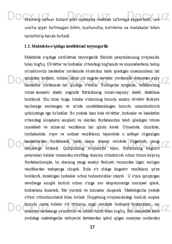 Shuning   uchun   bolani   yoki   uydayoq   maktab   ta’limiga   tayyorlash,   uni
uncha   qiyin   bo‘lmagan   bilim,   tushuncha,   ko‘nikma   va   malakalar   bilan
tanishtirip kerak bo‘ladi.
1.2. Maktabda o'qishga intellektual tayyorgarlik
Maktabda   o'qishga   intellektual   tayyorgarlik   fikrlash   jarayonlarining   rivojlanishi
bilan bog'liq. Ob'ektlar va hodisalar o'rtasidagi bog'lanish va munosabatlarni tashqi
yo'naltiruvchi   harakatlar   yordamida   o'rnatishni   talab   qiladigan   muammolarni   hal
qilishdan   boshlab,   bolalar   ularni   o'z   ongida   tasvirlar   yordamida   elementar   aqliy
harakatlar   yordamida   hal   qilishga   o'tadilar.   Boshqacha   aytganda,   tafakkurning
vizual-samarali   shakli   negizida   fikrlashning   vizual-majoziy   shakli   shakllana
boshlaydi.   Shu   bilan   birga,   bolalar   o'zlarining   birinchi   amaliy   ob'ektiv   faoliyati
tajribasiga   asoslangan   va   so'zda   mustahkamlangan   birinchi   umumlashtirish
qobiliyatiga ega bo'ladilar. Bu yoshda  ham  bola ob'ektlar, hodisalar  va  harakatlar
o'rtasidagi   aloqalarni   aniqlash   va   ulardan   foydalanishni   talab   qiladigan   tobora
murakkab   va   xilma-xil   vazifalarni   hal   qilishi   kerak.   O'ynashda,   chizishda,
loyihalashda,   o'quv   va   mehnat   vazifalarini   bajarishda   u   nafaqat   o'rganilgan
harakatlardan   foydalanadi,   balki   ularni   doimiy   ravishda   o'zgartirib,   yangi
natijalarga   erishadi.   Qiziqishning   rivojlanishi   bilan,   fikrlashning   kognitiv
jarayonlari bolalar tomonidan atrofdagi dunyoni o'zlashtirish uchun tobora ko'proq
foydalanilmoqda,   bu   ularning   yangi   amaliy   faoliyati   tomonidan   ilgari   surilgan
vazifalardan   tashqariga   chiqadi.   Bola   o'z   oldiga   kognitiv   vazifalarni   qo'ya
boshlaydi, kuzatilgan hodisalar uchun tushuntirishlar izlaydi . U o'zini qiziqtirgan
savollarga   aniqlik   kiritish   uchun   o'ziga   xos   eksperimentga   murojaat   qiladi,
hodisalarni   kuzatadi,   fikr   yuritadi   va   xulosalar   chiqaradi.   Maktabgacha   yoshda
e'tibor   o'zboshimchalik   bilan   bo'ladi.   Diqqatning   rivojlanishidagi   burilish   nuqtasi
birinchi   marta   bolalar   o'z   e'tiborini   ongli   ravishda   boshqara   boshlashlari,   uni
muayyan narsalarga yo'naltirish va ushlab turish bilan bog'liq. Shu maqsadda katta
yoshdagi   maktabgacha   tarbiyachi   kattalardan   qabul   qilgan   muayyan   usullardan
17 