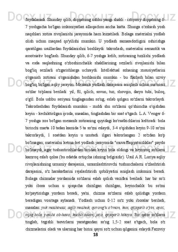 foydalanadi. Shunday qilib, diqqatning ushbu yangi shakli - ixtiyoriy diqqatning 6-
7  yoshgacha   bo'lgan   imkoniyatlari   allaqachon   ancha   katta.  Shunga   o'xshash   yosh
naqshlari   xotira   rivojlanishi   jarayonida   ham   kuzatiladi.   Bolaga   materialni   yodlab
olish   uchun   maqsad   qo'yilishi   mumkin.   U   yodlash   samaradorligini   oshirishga
qaratilgan   usullardan   foydalanishni   boshlaydi:   takrorlash,   materialni   semantik   va
assotsiativ   bog'lash.   Shunday   qilib,   6-7   yoshga   kelib,   xotiraning   tuzilishi   yodlash
va   esda   saqlashning   o'zboshimchalik   shakllarining   sezilarli   rivojlanishi   bilan
bog'liq   sezilarli   o'zgarishlarga   uchraydi.   Intellektual   sohaning   xususiyatlarini
o'rganish   xotirani   o'rganishdan   boshlanishi   mumkin   -   bu   fikrlash   bilan   uzviy
bog'liq bo'lgan aqliy jarayon. Mexanik yodlash darajasini aniqlash uchun ma'nosiz
so'zlar   to'plami   beriladi:   yil,   fil,   qilich,   sovun,   tuz,   shovqin,   daryo   tubi,   buloq,
o'g'il.   Bola   ushbu   seriyani   tinglagandan   so'ng,   eslab   qolgan   so'zlarni   takrorlaydi.
Takrorlashdan   foydalanish   mumkin   -   xuddi   shu   so'zlarni   qo'shimcha   o'qishdan
keyin - kechiktirilgan ijroda, masalan, tinglashdan bir soat o'tgach. L.A. Venger 6-
7 yoshga xos bo'lgan mexanik xotiraning quyidagi ko'rsatkichlarini keltiradi: bola
birinchi marta 10 tadan kamida 5 ta so'zni eslaydi, 3-4 o'qishdan keyin 9-10 so'zni
takrorlaydi,   1   soatdan   keyin   u   unutadi.   ilgari   takrorlangan   2   so'zdan   ko'p
bo'lmagan; materialni ketma-ket yodlash jarayonida "muvaffaqiyatsizliklar" paydo
bo'lmaydi, agar tushuntirishlardan biridan keyin bola oldingi va keyinroq so'zlarni
kamroq eslab qolsa (bu odatda ortiqcha ishning belgisidir). Usul A.R. Luriya aqliy
rivojlanishning   umumiy   darajasini,   umumlashtiruvchi   tushunchalarni   o'zlashtirish
darajasini,   o'z   harakatlarini   rejalashtirish   qobiliyatini   aniqlash   imkonini   beradi.
Bolaga   chizmalar   yordamida   so'zlarni   eslab   qolish   vazifasi   beriladi:   har   bir   so'z
yoki   ibora   uchun   u   qisqacha   chizilgan   chizilgan,   keyinchalik   bu   so'zni
ko'paytirishga   yordam   beradi,   ya'ni.   chizma   so'zlarni   eslab   qolishga   yordam
beradigan   vositaga   aylanadi.   Yodlash   uchun   0-12   so'z   yoki   iboralar   beriladi,
masalan:   yuk mashinasi, aqlli mushuk, qorong'u o'rmon, kun, qiziqarli o'yin, ayoz,
injiq bola, yaxshi  ob-havo, kuchli odam, jazo, qiziqarli hikoya.   Bir qator so'zlarni
tinglab,   tegishli   tasvirlarni   yaratgandan   so'ng   1,5-2   soat   o'tgach,   bola   o'z
chizmalarini oladi va ularning har birini qaysi so'z uchun qilganini eslaydi.Fazoviy
18 