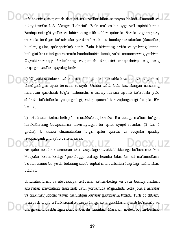tafakkurning   rivojlanish   darajasi   turli   yo'llar   bilan   namoyon   bo'ladi.   Samarali   va
qulay   texnika   L.A.   Venger   "Labirint".   Bola   ma'lum   bir   uyga   yo'l   topishi   kerak.
Boshqa noto'g'ri yo'llar va labirintning o'lik uchlari qatorida. Bunda unga majoziy
ma'noda   berilgan   ko'rsatmalar   yordam   beradi   -   u   bunday   narsalardan   (daraxtlar,
butalar,   gullar,   qo'ziqorinlar)   o'tadi.   Bola   labirintning   o'zida   va   yo'lning   ketma-
ketligini ko'rsatadigan sxemada harakatlanishi kerak, ya'ni. muammoning yechimi.
Og'zaki-mantiqiy   fikrlashning   rivojlanish   darajasini   aniqlashning   eng   keng
tarqalgan usullari quyidagilardir:
a) "Og'zaki rasmlarni tushuntirish": bolaga rasm ko'rsatiladi va boladan unga nima
chizilganligini   aytib   berishni   so'raydi.   Ushbu   uslub   bola   tasvirlangan   narsaning
ma'nosini   qanchalik   to'g'ri   tushunishi,   u   asosiy   narsani   ajratib   ko'rsatishi   yoki
alohida   tafsilotlarda   yo'qolganligi,   nutqi   qanchalik   rivojlanganligi   haqida   fikr
beradi;
b)   "Hodisalar   ketma-ketligi"   -   murakkabroq   texnika.   Bu   bolaga   ma'lum   bo'lgan
harakatlarning   bosqichlarini   tasvirlaydigan   bir   qator   syujet   rasmlari   (3   dan   6
gacha).   U   ushbu   chizmalardan   to'g'ri   qator   qurishi   va   voqealar   qanday
rivojlanganligini aytib berishi kerak.
Bir qator suratlar mazmunan turli darajadagi murakkablikka ega bo'lishi mumkin.
Voqealar   ketma-ketligi   "psixologga   oldingi   texnika   bilan   bir   xil   ma'lumotlarni
beradi, ammo bu yerda bolaning sabab-oqibat munosabatlari haqidagi tushunchasi
ochiladi.
Umumlashtirish   va   abstraksiya,   xulosalar   ketma-ketligi   va   ba'zi   boshqa   fikrlash
anketalari   mavzularni   tasniflash   usuli   yordamida   o'rganiladi.   Bola   jonsiz   narsalar
va tirik mavjudotlar tasviri tushirilgan kartalar guruhlarini tuzadi. Turli ob'ektlarni
tasniflash orqali u funktsional xususiyatlariga ko'ra guruhlarni ajratib ko'rsatishi va
ularga   umumlashtirilgan   nomlar   berishi   mumkin.   Masalan:   mebel,   kiyim-kechak.
19 