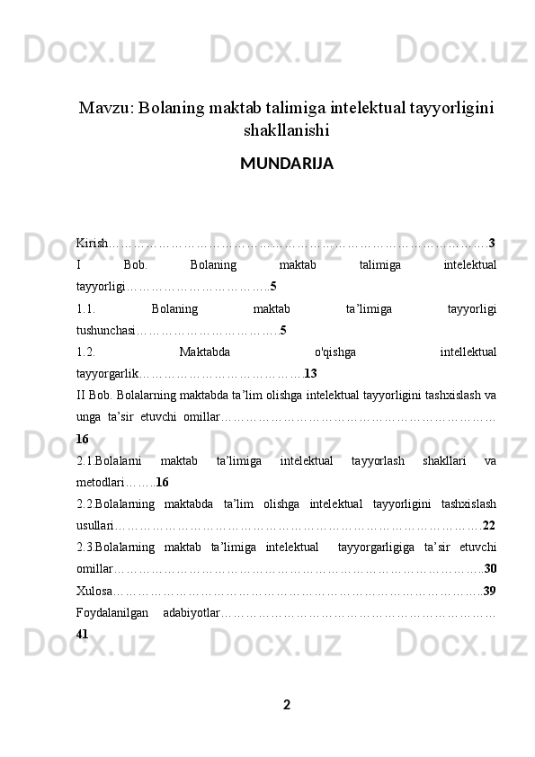 Mavzu:  Bolaning maktab talimiga intelektual tayyorligini
shakllanishi
MUNDARIJA
Kirish………………………………………………………………………………. 3
I   Bob.   Bolaning   maktab   talimiga   intelektual
tayyorligi…………………………….. 5
1.1.   Bolaning   maktab   ta’limiga   tayyorligi
tushunchasi…………………………….. 5
1.2.   Maktabda   o'qishga   intellektual
tayyorgarlik…………………………………. 13
II Bob.  Bolalarning maktabda ta’lim olishga intelektual tayyorligini tashxislash va
unga   ta’sir   etuvchi   omillar…………………………………………………………
16
2.1. Bolalarni   maktab   ta’limiga   intelektual   tayyorlash   shakllari   va
metodlari…….. 16
2.2. Bolalarning   maktabda   ta’lim   olishga   intelektual   tayyorligini   tashxislash
usullari……………………………………………………………………………. 22
2.3. Bolalarning   maktab   ta’limiga   intelektual     tayyorgarligiga   ta’sir   etuvchi
omillar…………………………………………………………………………….. 30
Xulosa…………………………………………………………………………….. 39
Foydalanilgan   adabiyotlar…………………………………………………………
41
2 
