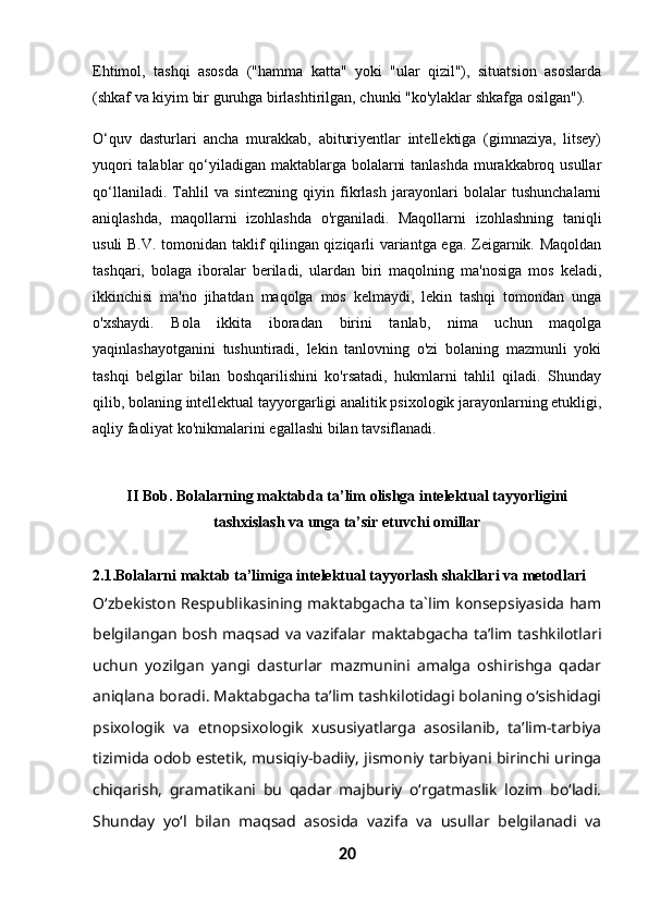 Ehtimol,   tashqi   asosda   ("hamma   katta"   yoki   "ular   qizil"),   situatsion   asoslarda
(shkaf va kiyim bir guruhga birlashtirilgan, chunki "ko'ylaklar shkafga osilgan").
O‘quv   dasturlari   ancha   murakkab,   abituriyentlar   intellektiga   (gimnaziya,   litsey)
yuqori  talablar  qo‘yiladigan maktablarga bolalarni  tanlashda  murakkabroq usullar
qo‘llaniladi.   Tahlil   va   sintezning   qiyin   fikrlash   jarayonlari   bolalar   tushunchalarni
aniqlashda,   maqollarni   izohlashda   o'rganiladi.   Maqollarni   izohlashning   taniqli
usuli B.V. tomonidan taklif qilingan qiziqarli variantga ega. Zeigarnik. Maqoldan
tashqari,   bolaga   iboralar   beriladi,   ulardan   biri   maqolning   ma'nosiga   mos   keladi,
ikkinchisi   ma'no   jihatdan   maqolga   mos   kelmaydi,   lekin   tashqi   tomondan   unga
o'xshaydi.   Bola   ikkita   iboradan   birini   tanlab,   nima   uchun   maqolga
yaqinlashayotganini   tushuntiradi,   lekin   tanlovning   o'zi   bolaning   mazmunli   yoki
tashqi   belgilar   bilan   boshqarilishini   ko'rsatadi,   hukmlarni   tahlil   qiladi.   Shunday
qilib, bolaning intellektual tayyorgarligi analitik psixologik jarayonlarning etukligi,
aqliy faoliyat ko'nikmalarini egallashi bilan tavsiflanadi.
II Bob.  Bolalarning maktabda ta’lim olishga intelektual tayyorligini
tashxislash va unga ta’sir etuvchi omillar
2.1.Bolalarni maktab ta’limiga intelektual tayyorlash shakllari va metodlari
O‘zbekiston Respublikasining maktabgacha ta`lim konsepsiyasida ham
belgilangan bosh maqsad va vazifalar maktabgacha ta’lim tashkilotlari
uchun   yozilgan   yangi   dasturlar   mazmunini   amalga   oshirishga   qadar
aniqlana boradi. Maktabgacha ta’lim tashkilotidagi bolaning o‘sishidagi
psixologik   va   etnopsixologik   xususiyatlarga   asosilanib,   ta’lim-tarbiya
tizimida odob estetik, musiqiy-badiiy, jismoniy tarbiyani birinchi uringa
chiqarish,   gramatikani   bu   qadar   majburiy   o‘rgatmaslik   lozim   bo‘ladi.
Shunday   yo‘l   bilan   maqsad   asosida   vazifa   va   usullar   belgilanadi   va
20 