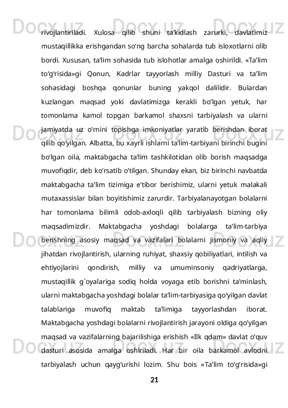 rivojlantiriladi.   Xulosa   qilib   shuni   ta’kidlash   zarurki,   davlatimiz
mustaqillikka erishgandan so‘ng barcha sohalarda tub isloxotlarni olib
bordi.   Xususan,   ta’lim  sohasida  tub islohotlar  amalga   oshirildi.   «Ta’lim
to‘g‘risida»gi   Qonun,   Kadrlar   tayyorlash   milliy   Dasturi   va   ta’lim
sohasidagi   boshqa   qonunlar   buning   yakqol   dalilidir.   Bulardan
kuzlangan   maqsad   yoki   davlatimizga   kerakli   bo‘lgan   yetuk,   har
tomonlama   kamol   topgan   barkamol   shaxsni   tarbiyalash   va   ularni
jamiyatda   uz   o‘rnini   topishga   imkoniyatlar   yaratib   berishdan   iborat
qilib qo‘yilgan. Albatta, bu xayrli ishlarni ta’lim-tarbiyani birinchi bugini
bo‘lgan   oila,   maktabgacha   ta’lim   tashkilotidan   olib   borish   maqsadga
muvofiqdir, deb ko‘rsatib o‘tilgan. Shunday ekan, biz birinchi navbatda
maktabgacha   ta’lim   tizimiga   e’tibor   berishimiz,   ularni   yetuk   malakali
mutaxassislar   bilan   boyitishimiz   zarurdir.   Tarbiyalanayotgan   bolalarni
har   tomonlama   bilimli   odob-axloqli   qilib   tarbiyalash   bizning   oliy
maqsadimizdir.   Maktabgacha   yoshdagi   bolalarga   ta’lim-tarbiya
berishning   asosiy   maqsad   va   vazifalari   bolalarni   jismoniy   va   aqliy
jihatdan rivojlantirish, ularning ruhiyat, shaxsiy qobiliyatlari, intilish va
ehtiyojlarini   qondirish,   milliy   va   umuminsoniy   qadriyatlarga,
mustaqillik   g`oyalariga   sodiq   holda   voyaga   etib   borishni   ta’minlash,
ularni maktabgacha yoshdagi bolalar ta’lim-tarbiyasiga qo‘yilgan davlat
talablariga   muvofiq   maktab   ta’limiga   tayyorlashdan   iborat.
Maktabgacha yoshdagi bolalarni rivojlantirish jarayoni oldiga qo‘yilgan
maqsad va  vazifalarning  bajarilishiga  erishish  «Ilk  qdam» davlat  o‘quv
dasturi   asosida   amalga   oshiriladi.   Har   bir   oila   barkamol   avlodni
tarbiyalash   uchun   qayg‘urishi   lozim.   Shu   bois   «Ta’lim   to‘g‘risida»gi
21 