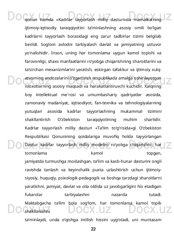 qonun   hamda   «Kadrlar   tayyorlash   milliy   dasturi»da   mamalkatning
ijtimoiy-iqtisodiy   taraqqiyotini   ta’minlashning   asosiy   omili   bo‘lgan
kadrlarni   tayyorlash   borasidagi   eng   zarur   tadbirlar   tizimi   belgilab
berildi.   Soglom   avlodni   tarbiyalash   davlat   va   jamiyatning   ustuvor
yo‘nalishidir.   Inson,   uning   har   tomonlama   uygun   kamol   topishi   va
farovonligi, shaxs manfaatlarini ro‘yobga chiqarishning sharoitlarini va
ta’sirchan   mexanizmlarini   yaratish,   eskirgan   tafakkur   va   ijtimoiy   xulq-
atvorning andozalarini o‘zgartirish respublikada amalga oshirilayotgan
isloxotlarning   asosiy   maqsadi   va   harakatlantiruvchi   kuchidir.   Xalqning
boy   intellektual   me`rosi   va   umumbashariy   qadriyatlar   asosida,
zamonaviy   madaniyat,   iqtisodiyot,   fan-texnika   va   tehnologiyalarning
yutuqlari   asosida   kadrlar   tayyorlashning   mukammal   tizimini
shakllantirish   O‘zbekiston   taraqqiyotining   muhim   shartidir.
Kadrlar   tayyorlash   milliy   dasturi   «Ta’lim   to‘g‘risida»gi   O‘zbekiston
Respublikasi   Qonunining   qoidalariga   muvofiq   holda   tayyorlangan
Dastur   kadrlar   tayyorlash   milliy   modelini   ro‘yobga   chiqarishni.   har
tomonlama   kamol   topgan,
jamiyatda turmushga moslashgan, ta’lim va kasb-hunar dasturini ongli
ravishda   tanlash   va   keyinchalik   puxta   uzlashtirish   uchun   ijtimoiy-
siyosiy, huquqiy, psixologik-pedagogik va boshqa tarzdagi sharoitlarni
yaratishni,   jamiyat,   davlat   va   oila   oldida  uz  javobgarligini  his  etadigan
fukarolar   tarbiyalashni   nazarda   tutadi.
Maktabgacha   ta’lim   bola   sog‘lom,   har   tomonlama   kamol   topib
shakllanishni
ta’minlaydi,   unda   o‘qishga   intilish   hissini   uyg‘otadi,   uni   muntazam
22 