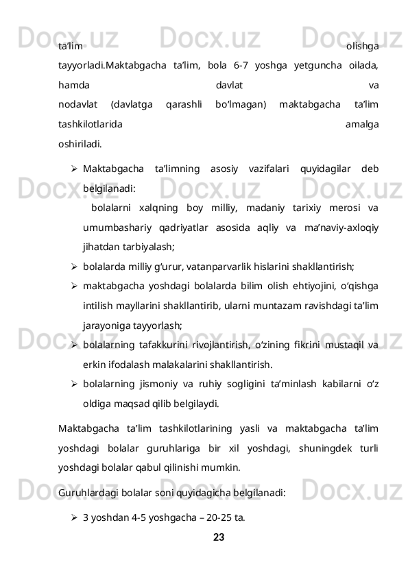 ta’lim   olishga
tayyorladi.Maktabgacha   ta’lim,   bola   6-7   yoshga   yetguncha   oilada,
hamda   davlat   va
nodavlat   (davlatga   qarashli   bo‘lmagan)   maktabgacha   ta’lim
tashkilotlarida   amalga
oshiriladi. 
 Maktabgacha   ta’limning   asosiy   vazifalari   quyidagilar   deb
belgilanadi:
  bolalarni   xalqning   boy   milliy,   madaniy   tarixiy   merosi   va
umumbashariy   qadriyatlar   asosida   aqliy   va   ma’naviy-axloqiy
jihatdan tarbiyalash;
 bolalarda milliy g‘urur, vatanparvarlik hislarini shakllantirish;
 maktabgacha   yoshdagi   bolalarda   bilim   olish   ehtiyojini,   o‘qishga
intilish mayllarini shakllantirib, ularni muntazam ravishdagi ta’lim
jarayoniga tayyorlash;
 bolalarning   tafakkurini   rivojlantirish,   o‘zining   fikrini   mustaqil   va
erkin ifodalash malakalarini shakllantirish.
 bolalarning   jismoniy   va   ruhiy   sogligini   ta’minlash   kabilarni   o‘z
oldiga maqsad qilib belgilaydi.
Maktabgacha   ta’lim   tashkilotlarining   yasli   va   maktabgacha   ta’lim
yoshdagi   bolalar   guruhlariga   bir   xil   yoshdagi,   shuningdek   turli
yoshdagi bolalar qabul qilinishi mumkin. 
Guruhlardagi bolalar soni quyidagicha belgilanadi:
 3 yoshdan 4-5 yoshgacha – 20-25 ta.
23 
