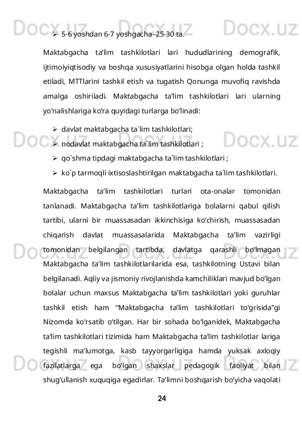  5-6 yoshdan 6-7 yoshgacha–25-30 ta.
Maktabgacha   ta’lim   tashkilotlari   lari   hududlarining   demografik,
ijtimoiyiqtisodiy   va   boshqa   xususiyatlarini  hisobga   olgan   holda   tashkil
etiladi,   MTTlarini   tashkil   etish   va   tugatish   Qonunga   muvofiq   ravishda
amalga   oshiriladi.   Maktabgacha   ta’lim   tashkilotlari   lari   ularning
yo‘nalishlariga ko‘ra quyidagi turlarga bo‘linadi:
 davlat maktabgacha ta`lim tashkilotlari;
 nodavlat maktabgacha ta`lim tashkilotlari ;
 qo`shma tipdagi maktabgacha ta`lim tashkilotlari ;
 ko`p tarmoqli ixtisoslashtirilgan maktabgacha ta`lim tashkilotlari.
Maktabgacha   ta’lim   tashkilotlari   turlari   ota-onalar   tomonidan
tanlanadi.   Maktabgacha   ta’lim   tashkilotlariga   bolalarni   qabul   qilish
tartibi,   ularni   bir   muassasadan   ikkinchisiga   ko‘chirish,   muassasadan
chiqarish   davlat   muassasalarida   Maktabgacha   ta’lim   vazirligi
tomonidan   belgilangan   tartibda,   davlatga   qarashli   bo‘lmagan
Maktabgacha   ta’lim   tashkilotlarilarida   esa,   tashkilotning   Ustavi   bilan
belgilanadi. Aqliy va jismoniy rivojlanishda kamchiliklari mavjud bo‘lgan
bolalar   uchun   maxsus   Maktabgacha   ta’lim   tashkilotlari   yoki   guruhlar
tashkil   etish   ham   “Maktabgacha   ta’lim   tashkilotlari   to‘grisida”gi
Nizomda   ko‘rsatib   o‘tilgan.   Har   bir   sohada   bo‘lganidek,   Maktabgacha
ta’lim   tashkilotlari   tizimida   ham   Maktabgacha   ta’lim   tashkilotlar   lariga
tegishli   ma’lumotga,   kasb   tayyorgarligiga   hamda   yuksak   axloqiy
fazilatlarga   ega   bo‘lgan   shaxslar   pedagogik   faoliyat   bilan
shug‘ullanish xuquqiga egadirlar. Ta’limni boshqarish bo‘yicha vaqolati
24 