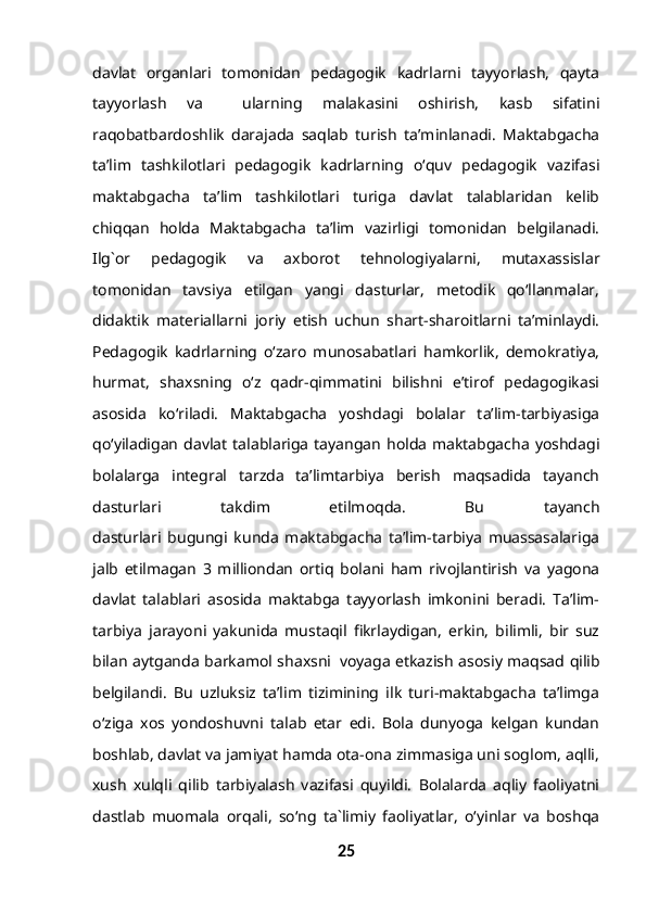 davlat   organlari   tomonidan   pedagogik   kadrlarni   tayyorlash,   qayta
tayyorlash   va     ularning   malakasini   oshirish,   kasb   sifatini
raqobatbardoshlik   darajada   saqlab   turish   ta’minlanadi.   Maktabgacha
ta’lim   tashkilotlari   pedagogik   kadrlarning   o‘quv   pedagogik   vazifasi
maktabgacha   ta’lim   tashkilotlari   turiga   davlat   talablaridan   kelib
chiqqan   holda   Maktabgacha   ta’lim   vazirligi   tomonidan   belgilanadi.
Ilg`or   pedagogik   va   axborot   tehnologiyalarni,   mutaxassislar
tomonidan   tavsiya   etilgan   yangi   dasturlar,   metodik   qo‘llanmalar,
didaktik   materiallarni   joriy   etish   uchun   shart-sharoitlarni   ta’minlaydi.
Pedagogik   kadrlarning   o‘zaro   munosabatlari   hamkorlik,   demokratiya,
hurmat,   shaxsning   o‘z   qadr-qimmatini   bilishni   e’tirof   pedagogikasi
asosida   ko‘riladi.   Maktabgacha   yoshdagi   bolalar   ta’lim-tarbiyasiga
qo‘yiladigan   davlat  talablariga  tayangan  holda  maktabgacha   yoshdagi
bolalarga   integral   tarzda   ta’limtarbiya   berish   maqsadida   tayanch
dasturlari   takdim   etilmoqda.   Bu   tayanch
dasturlari   bugungi   kunda   maktabgacha   ta’lim-tarbiya   muassasalariga
jalb   etilmagan   3   milliondan   ortiq   bolani   ham   rivojlantirish   va   yagona
davlat   talablari   asosida   maktabga   tayyorlash   imkonini   beradi.   Ta’lim-
tarbiya   jarayoni   yakunida   mustaqil   fikrlaydigan,   erkin,   bilimli,   bir   suz
bilan aytganda barkamol shaxsni     voyaga etkazish asosiy maqsad qilib
belgilandi.   Bu   uzluksiz   ta’lim   tizimining   ilk   turi-maktabgacha   ta’limga
o‘ziga   xos   yondoshuvni   talab   etar   edi.   Bola   dunyoga   kelgan   kundan
boshlab, davlat va jamiyat hamda ota-ona zimmasiga uni soglom, aqlli,
xush   xulqli   qilib   tarbiyalash   vazifasi   quyildi.   Bolalarda   aqliy   faoliyatni
dastlab   muomala   orqali,   so‘ng   ta`limiy   faoliyatlar,   o‘yinlar   va   boshqa
25 