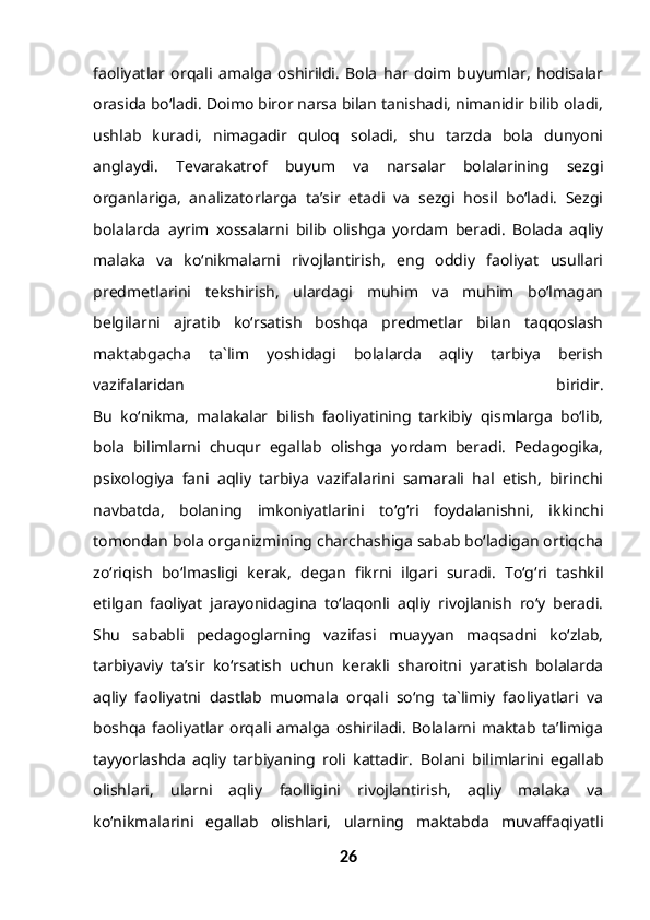 faoliyatlar   orqali   amalga   oshirildi.   Bola   har   doim   buyumlar,   hodisalar
orasida bo‘ladi. Doimo biror narsa bilan tanishadi, nimanidir bilib oladi,
ushlab   kuradi,   nimagadir   quloq   soladi,   shu   tarzda   bola   dunyoni
anglaydi.   Tevarakatrof   buyum   va   narsalar   bolalarining   sezgi
organlariga,   analizatorlarga   ta’sir   etadi   va   sezgi   hosil   bo‘ladi.   Sezgi
bolalarda   ayrim   xossalarni   bilib   olishga   yordam   beradi.   Bolada   aqliy
malaka   va   ko‘nikmalarni   rivojlantirish,   eng   oddiy   faoliyat   usullari
predmetlarini   tekshirish,   ulardagi   muhim   va   muhim   bo‘lmagan
belgilarni   ajratib   ko‘rsatish   boshqa   predmetlar   bilan   taqqoslash
maktabgacha   ta`lim   yoshidagi   bolalarda   aqliy   tarbiya   berish
vazifalaridan   biridir.
Bu   ko‘nikma,   malakalar   bilish   faoliyatining   tarkibiy   qismlarga   bo‘lib,
bola   bilimlarni   chuqur   egallab   olishga   yordam   beradi.   Pedagogika,
psixologiya   fani   aqliy   tarbiya   vazifalarini   samarali   hal   etish,   birinchi
navbatda,   bolaning   imkoniyatlarini   to‘g‘ri   foydalanishni,   ikkinchi
tomondan bola organizmining charchashiga sabab bo‘ladigan ortiqcha
zo‘riqish   bo‘lmasligi   kerak,   degan   fikrni   ilgari   suradi.   To‘g‘ri   tashkil
etilgan   faoliyat   jarayonidagina   to‘laqonli   aqliy   rivojlanish   ro‘y   beradi.
Shu   sababli   pedagoglarning   vazifasi   muayyan   maqsadni   ko‘zlab,
tarbiyaviy   ta’sir   ko‘rsatish   uchun   kerakli   sharoitni   yaratish   bolalarda
aqliy   faoliyatni   dastlab   muomala   orqali   so‘ng   ta`limiy   faoliyatlari   va
boshqa   faoliyatlar   orqali   amalga   oshiriladi.   Bolalarni   maktab   ta’limiga
tayyorlashda   aqliy   tarbiyaning   roli   kattadir.   Bolani   bilimlarini   egallab
olishlari,   ularni   aqliy   faolligini   rivojlantirish,   aqliy   malaka   va
ko‘nikmalarini   egallab   olishlari,   ularning   maktabda   muvaffaqiyatli
26 