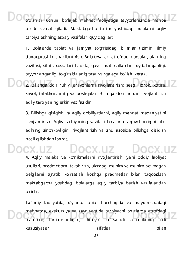 o‘qishlari   uchun,   bo‘lajak   mehnat   faoliyatiga   tayyorlanishda   manba
bo‘lib   xizmat   qiladi.   Maktabgacha   ta`lim   yoshidagi   bolalarni   aqliy
tarbiyalashning asosiy vazifalari quyidagilar:
1.   Bolalarda   tabiat   va   jamiyat   to‘g‘risidagi   bilimlar   tizimini   ilmiy
dunoqarashini shakllantirish. Bola tevarak- atrofdagi narsalar, ularning
vazifasi,   sifati,   xossalari   haqida,   qaysi   materiallardan   foydalanganligi,
tayyorlanganligi to‘g‘risida aniq tasavvurga ega bo‘lishi kerak.
2.   Bilishga   doir   ruhiy   jarayonlarni   rivojlantirish:   sezgi,   idrok,   xotira,
xayol,   tafakkur,   nutq   va   boshqalar.   Bilimga   doir   nutqni   rivojlantirish
aqliy tarbiyaning erkin vazifasidir.
3.   Bilishga   qiziqish   va   aqliy   qobiliyatlarni,   aqliy   mehnat   madaniyatini
rivojlantirish.   Aqliy   tarbiyaning   vazifasi   bolalar   qiziquvchanligini   ular
aqlning   sinchkovligini   rivojlantirish   va   shu   asosida   bilishga   qiziqish
hosil qilishdan iborat.
4.   Aqliy   malaka   va   ko‘nikmalarni   rivojlantirish,   ya’ni   oddiy   faoliyat
usullari, predmetlarni tekshirish, ulardagi muhim va muhim bo‘lmagan
belgilarni   ajratib   ko‘rsatish   boshqa   predmetlar   bilan   taqqoslash
maktabgacha   yoshdagi   bolalarga   aqliy   tarbiya   berish   vazifalaridan
biridir. 
Ta`limiy   faoliyatda,   o‘yinda,   tabiat   burchagida   va   maydonchadagi
mehnatda,   ekskursiya   va   sayr   vaqtida   tarbiyachi   bolalarga   atrofdagi
olamning   turlitumanligini,   chiroyini   ko‘rsatadi,   o‘simlikning   turli
xususiyatlari,   sifatlari   bilan
27 
