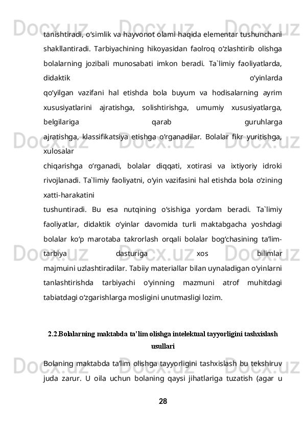 tanishtiradi, o‘simlik va hayvonot olami haqida elementar tushunchani
shakllantiradi.   Tarbiyachining   hikoyasidan   faolroq   o‘zlashtirib   olishga
bolalarning   jozibali   munosabati   imkon   beradi.   Ta`limiy   faoliyatlarda,
didaktik   o‘yinlarda
qo‘yilgan   vazifani   hal   etishda   bola   buyum   va   hodisalarning   ayrim
xususiyatlarini   ajratishga,   solishtirishga,   umumiy   xususiyatlarga,
belgilariga   qarab   guruhlarga
ajratishga,   klassifikatsiya   etishga   o‘rganadilar.   Bolalar   fikr   yuritishga,
xulosalar
chiqarishga   o‘rganadi,   bolalar   diqqati,   xotirasi   va   ixtiyoriy   idroki
rivojlanadi.   Ta`limiy   faoliyatni,   o‘yin   vazifasini   hal   etishda   bola   o‘zining
xatti-harakatini
tushuntiradi.   Bu   esa   nutqining   o‘sishiga   yordam   beradi.   Ta`limiy
faoliyatlar,   didaktik   o‘yinlar   davomida   turli   maktabgacha   yoshdagi
bolalar   ko‘p   marotaba   takrorlash   orqali   bolalar   bog‘chasining   ta’lim-
tarbiya   dasturiga   xos   bilimlar
majmuini uzlashtiradilar. Tabiiy materiallar bilan uynaladigan o‘yinlarni
tanlashtirishda   tarbiyachi   o‘yinning   mazmuni   atrof   muhitdagi
tabiatdagi o‘zgarishlarga mosligini unutmasligi lozim.
2.2. Bolalarning maktabda ta’lim olishga intelektual tayyorligini tashxislash
usullari
Bolaning  maktabda   ta’lim  olishga  tayyorligini  tashxislash  bu  tekshiruv
juda   zarur.   U   oila   uchun   bolaning   qaysi   jihatlariga   tuzatish   (agar   u
28 