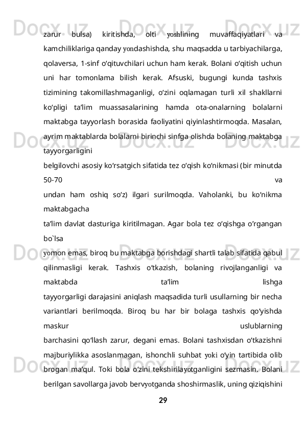 zarur   bulsa)   kiritishda,   olti   yosh lining   muvaffaqiyatlari   va
kamchiliklariga qanday  yon dashishda, shu maqsadda u tarbiyachilarga,
qolaversa, 1-sinf o‘qituvchilari uchun ham kerak. Bolani o‘qitish uchun
uni   har   tomonlama   bilish   kerak.   Afsuski,   bugungi   kunda   tashxis
tizimining   takomillashmaganligi,   o‘zini   oqlamagan   turli   xil   shakllarni
ko‘pligi   ta’lim   muassasalarining   hamda   ota-onalarning   bolalarni
maktabga   tayyorlash   borasida   faoliyatini   qiyinlashtirmoqda.   Masalan,
ayrim maktablarda bolalarni birinchi sinfga olishda bolaning maktabga
tayyorgarligini
belgilovchi asosiy ko‘rsatgich sifatida tez o‘qish ko‘nikmasi (bir minutda
50-70   va
undan   ham   oshiq   so‘z)   ilgari   surilmoqda.   Vaholanki,   bu   ko‘nikma
maktabgacha
ta’lim   davlat   dasturiga   kiritilmagan.   Agar   bola   tez   o‘qishga   o’rgangan
bo`lsa
yo mon emas, biroq bu maktabga borishdagi shartli talab sifatida qabul
qilinmasligi   kerak.   Tashxis   o‘tkazish,   bolaning   rivojlanganligi   va
maktabda   ta’lim   lishga
tayyorgarligi darajasini aniqlash maqsadida turli usullarning bir necha
variantlari   berilmoqda.   Biroq   bu   har   bir   bolaga   tashxis   qo‘yishda
maskur   uslublarning
barchasini   qo‘llash   zarur,   degani   emas.   Bolani   tashxisdan   o‘tkazishni
majburiylikka   asoslanmagan,   ishonchli   suhbat   yoki   o‘yin   tartibida   olib
brogan   ma’qul.   Toki   bola   o‘zini   tekshirila yo tganligini   sezmasin.   Bolani
berilgan savollarga javob berv yo tganda shoshirmaslik, uning qiziqishini
29 