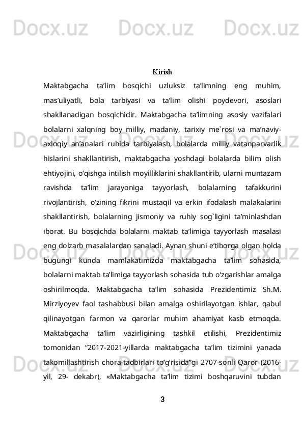 Kirish
Maktabgacha   ta’lim   bosqichi   uzluksiz   ta’limning   eng   muhim,
mas’uliyatli,   bola   tarbiyasi   va   ta’lim   olishi   poydevori,   asoslari
shakllanadigan   bosqichidir.   Maktabgacha   ta’limning   asosiy   vazifalari
bolalarni   xalqning   boy   milliy,   madaniy,   tarixiy   me`rosi   va   ma’naviy-
axloqiy   an’analari   ruhida   tarbiyalash,   bolalarda   milliy   vatanparvarlik
hislarini   shakllantirish,   maktabgacha   yoshdagi   bolalarda   bilim   olish
ehtiyojini, o‘qishga intilish moyilliklarini shakllantirib, ularni muntazam
ravishda   ta’lim   jarayoniga   tayyorlash,   bolalarning   tafakkurini
rivojlantirish,   o‘zining   fikrini   mustaqil   va   erkin   ifodalash   malakalarini
shakllantirish,   bolalarning   jismoniy   va   ruhiy   sog`ligini   ta’minlashdan
iborat.   Bu   bosqichda   bolalarni   maktab   ta’limiga   tayyorlash   masalasi
eng dolzarb masalalardan sanaladi. Aynan shuni e’tiborga olgan holda
bugungi   kunda   mamlakatimizda   maktabgacha   ta’lim   sohasida,
bolalarni maktab ta’limiga tayyorlash sohasida tub o‘zgarishlar amalga
oshirilmoqda.   Maktabgacha   ta’lim   sohasida   Prezidentimiz   Sh.M.
Mirziyoyev   faol   tashabbusi   bilan   amalga   oshirilayotgan   ishlar,   qabul
qilinayotgan   farmon   va   qarorlar   muhim   ahamiyat   kasb   etmoqda.
Maktabgacha   ta’lim   vazirligining   tashkil   etilishi,   Prezidentimiz
tomonidan   “2017-2021-yillarda   maktabgacha   ta’lim   tizimini   yanada
takomillashtirish   chora-tadbirlari   to‘g‘risida”gi   2707-sonli   Qaror   (2016-
yil,   29-   dekabr),   «Maktabgacha   ta’lim   tizimi   boshqaruvini   tubdan
3 