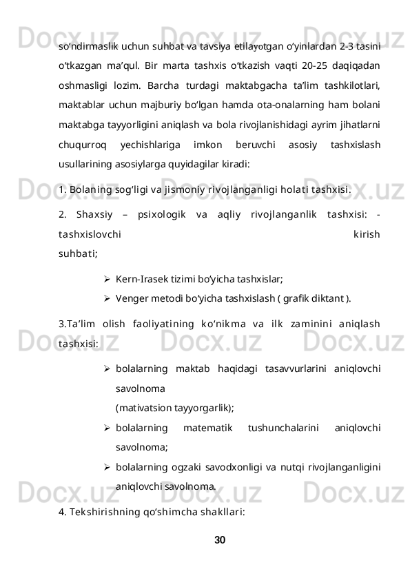 so‘ndirmaslik uchun suhbat va tavsiya etila yo tgan o‘yinlardan 2-3 tasini
o‘tkazgan   ma’qul.   Bir   marta   tashxis   o‘tkazish   vaqti   20-25   daqiqadan
oshmasligi   lozim.   Barcha   turdagi   maktabgacha   ta’lim   tashkilotlari,
maktablar   uchun   majburiy   bo‘lgan   hamda   ota-onalarning   ham   bolani
maktabga tayyorligini aniqlash va bola rivojlanishidagi ayrim jihatlarni
chuqurroq   yechishlariga   imkon   beruvchi   asosiy   tashxislash
usullarining asosiylarga quyidagilar kiradi:
1. Bolaning sog‘ligi v a jismoniy  riv ojlanganligi holat i t ashxisi. 
2.   Shaxsiy   –   psixologik   v a   aqliy   riv ojlanganlik   t ashxisi:   -
t ashxislov chi   k irish
suhbat i;
 Kern-Irasek tizimi bo‘yicha tashxislar;
 Venger metodi bo‘yicha tashxislash ( grafik diktant ).
3.Ta’lim   olish   faoliy at ining   k o‘nik ma   v a   ilk   zaminini   aniqlash
t ashxisi:
 bolalarning   maktab   haqidagi   tasavvurlarini   aniqlovchi
savolnoma
(mativatsion tayyorgarlik);
 bolalarning   matematik   tushunchalarini   aniqlovchi
savolnoma;
 bolalarning   ogzaki   savodxonligi   va   nutqi   rivojlanganligini
aniqlovchi savolnoma.
4. Tek shirishning qo‘shimcha shak llari:
30 