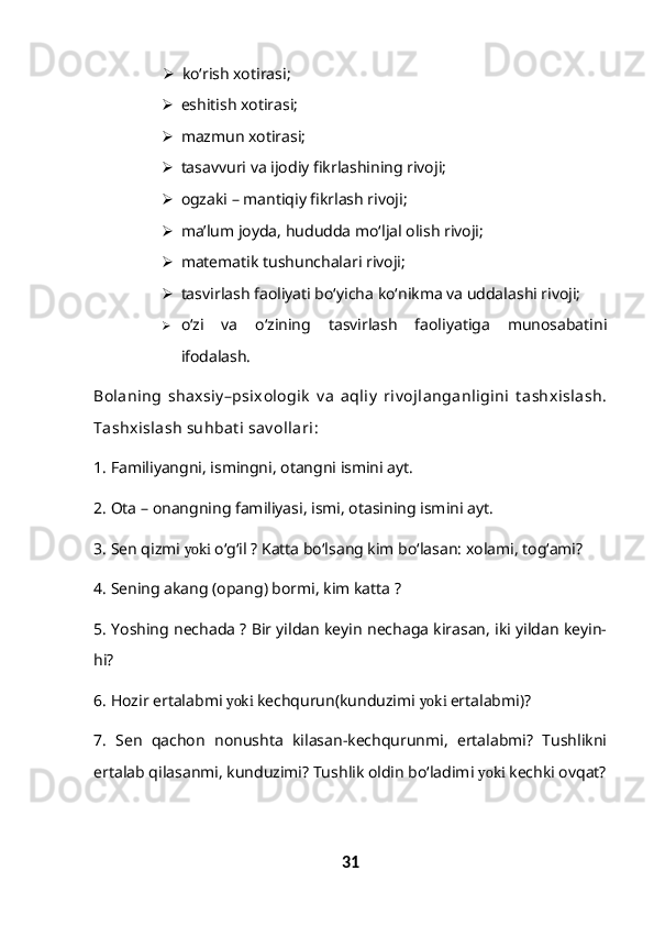  ko‘rish xotirasi;
 eshitish xotirasi;
 mazmun xotirasi;
 tasavvuri va ijodiy fikrlashining rivoji;
 ogzaki – mantiqiy fikrlash rivoji;
 ma’lum joyda, hududda mo‘ljal olish rivoji;
 matematik tushunchalari rivoji;
 tasvirlash faoliyati bo‘yicha ko‘nikma va uddalashi rivoji;
 o‘zi   va   o‘zining   tasvirlash   faoliyatiga   munosabatini
ifodalash.
Bolaning   shaxsiy –psixologik   v a   aqliy   riv ojlanganligini   t ashxislash.
Tashxislash suhbat i sav ollari:
1. Familiyangni, ismingni, otangni ismini ayt.
2. Ota – onangning familiyasi, ismi, otasining ismini ayt.
3. Sen qizmi  yoki  o‘g‘il ? Katta bo‘lsang kim bo‘lasan: xolami, tog‘ami?
4. Sening akang (opang) bormi, kim katta ?
5. Yoshing nechada ? Bir yildan keyin nechaga kirasan, iki yildan keyin-
hi?
6. Hozir ertalabmi  yoki  kechqurun(kunduzimi  yoki  ertalabmi)?
7.   Sen   qachon   nonushta   kilasan-kechqurunmi,   ertalabmi?   Tushlikni
ertalab qilasanmi, kunduzimi? Tushlik oldin bo‘ladimi  yoki  kechki ovqat?
31 