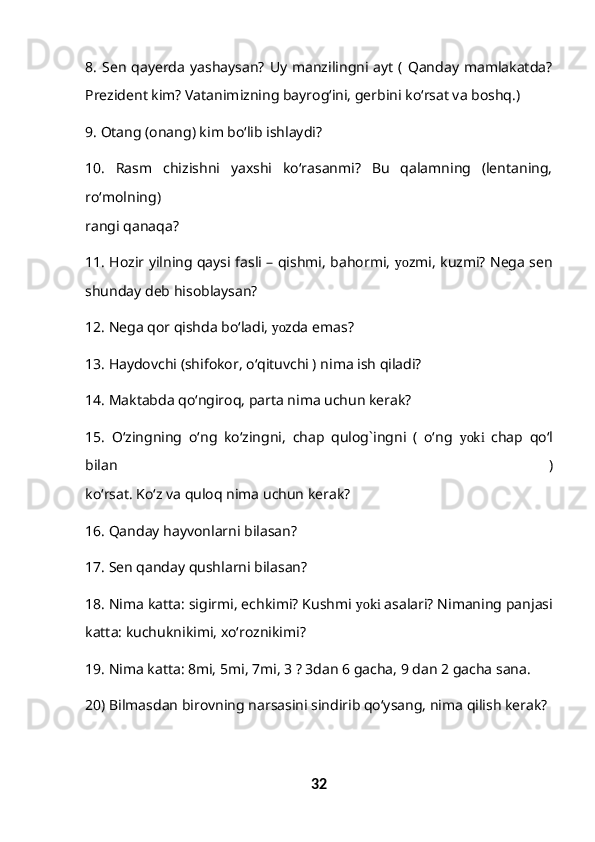 8.   Sen   qayerda   yashaysan?   Uy   manzilingni  ayt   (  Qanday  mamlakatda?
Prezident kim? Vatanimizning bayrog‘ini, gerbini ko‘rsat va boshq.)
9. Otang (onang) kim bo‘lib ishlaydi?
10.   Rasm   chizishni   yaxshi   ko‘rasanmi?   Bu   qalamning   (lentaning,
ro‘molning)
rangi qanaqa?
11. Hozir yilning qaysi fasli – qishmi, bahormi,   yo zmi, kuzmi? Nega sen
shunday deb hisoblaysan?
12. Nega qor qishda bo‘ladi,  yo zda emas?
13. Haydovchi (shifokor, o‘qituvchi ) nima ish qiladi?
14. Maktabda qo‘ngiroq, parta nima uchun kerak?
15.   O‘zingning   o‘ng   ko‘zingni,   chap   qulog`ingni   (   o‘ng   yoki   chap   qo‘l
bilan   )
ko‘rsat. Ko‘z va quloq nima uchun kerak?
16. Qanday hayvonlarni bilasan?
17. Sen qanday qushlarni bilasan?
18. Nima katta: sigirmi, echkimi? Kushmi  yoki  asalari? Nimaning panjasi
katta: kuchuknikimi, xo‘roznikimi?
19. Nima katta: 8mi, 5mi, 7mi, 3 ? 3dan 6 gacha, 9 dan 2 gacha sana.
20) Bilmasdan birovning narsasini sindirib qo‘ysang, nima qilish kerak?
32 