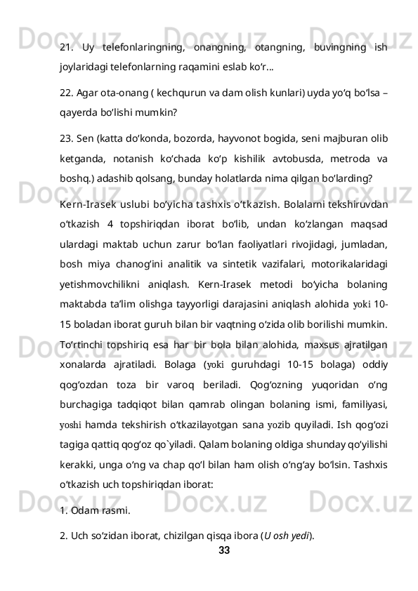 21.   Uy   telefonlaringning,   onangning,   otangning,   buvingning   ish
joylaridagi telefonlarning raqamini eslab ko‘r…
22. Agar ota-onang ( kechqurun va dam olish kunlari) uyda yo‘q bo‘lsa –
qayerda bo‘lishi mumkin?
23. Sen (katta do‘konda, bozorda, hayvonot bogida, seni majburan olib
ketganda,   notanish   ko‘chada   ko‘p   kishilik   avtobusda,   metroda   va
boshq.) adashib qolsang, bunday holatlarda nima qilgan bo‘larding?
Kern-Irasek  uslubi  bo‘y icha  t ashxis o‘t k azish.  Bolalarni tekshiruvdan
o‘tkazish   4   topshiriqdan   iborat   bo‘lib,   undan   ko‘zlangan   maqsad
ulardagi   maktab   uchun   zarur   bo‘lan   faoliyatlari   rivojidagi,   jumladan,
bosh   miya   chanog‘ini   analitik   va   sintetik   vazifalari,   motorikalaridagi
yetishmovchilikni   aniqlash.   Kern-Irasek   metodi   bo‘yicha   bolaning
maktabda   ta’lim   olishga   tayyorligi   darajasini   aniqlash   alohida   yoki   10-
15 boladan iborat guruh bilan bir vaqtning o‘zida olib borilishi mumkin.
To‘rtinchi   topshiriq   esa   har   bir   bola   bilan   alohida,   maxsus   ajratilgan
xonalarda   ajratiladi.   Bolaga   ( yoki   guruhdagi   10-15   bolaga)   oddiy
qog‘ozdan   toza   bir   varoq   beriladi.   Qog‘ozning   yuqoridan   o‘ng
burchagiga   tadqiqot   bilan   qamrab   olingan   bolaning   ismi,   familiyasi,
yoshi   hamda   tekshirish   o‘tkazila yo tgan   sana   yo zib   quyiladi.   Ish   qog‘ozi
tagiga qattiq qog‘oz qo`yiladi. Qalam bolaning oldiga shunday qo‘yilishi
kerakki, unga o‘ng va chap qo‘l bilan ham olish o‘ng‘ay bo‘lsin. Tashxis
o‘tkazish uch topshiriqdan iborat:
1. Odam rasmi.
2. Uch so‘zidan iborat, chizilgan qisqa ibora ( U osh yedi ).
33 