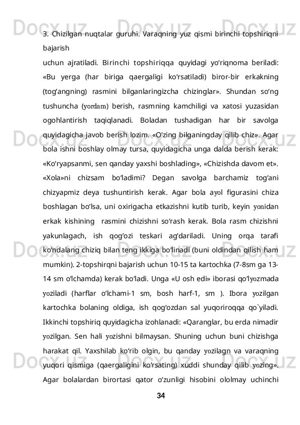 3.   Chizilgan   nuqtalar   guruhi.   Varaqning   yuz   qismi   birinchi   topshiriqni
bajarish
uchun   ajratiladi.   Birinchi   t opshiriqqa   quyidagi   yo‘riqnoma   beriladi:
«Bu   yerga   (har   biriga   qaergaligi   ko‘rsatiladi)   biror-bir   erkakning
(tog‘angning)   rasmini   bilganlaringizcha   chizinglar».   Shundan   so‘ng
tushuncha   ( yordam )   berish,   rasmning   kamchiligi   va   xatosi   yuzasidan
ogohlantirish   taqiqlanadi.   Boladan   tushadigan   har   bir   savolga
quyidagicha   javob   berish   lozim.   «O‘zing   bilganingday   qilib   chiz».   Agar
bola   ishni   boshlay   olmay   tursa,   quyidagicha   unga   dalda   berish   kerak:
«Ko‘ryapsanmi, sen qanday yaxshi boshlading», «Chizishda davom et».
«Xola»ni   chizsam   bo‘ladimi?   Degan   savolga   barchamiz   tog‘ani
chizyapmiz   deya   tushuntirish   kerak.   Agar   bola   a yo l   figurasini   chiza
boshlagan   bo‘lsa,   uni   oxirigacha   etkazishni   kutib   turib,   keyin   yon idan
erkak   kishining     rasmini   chizishni   so‘rash   kerak.   Bola   rasm   chizishni
yakunlagach,   ish   qog‘ozi   teskari   ag‘dariladi.   Uning   orqa   tarafi
ko‘ndalang  chiziq  bilan  teng  ikkiga  bo‘linadi (buni oldindan  qilish  ham
mumkin). 2-topshirqni bajarish uchun 10-15 ta kartochka (7-8sm ga 13-
14 sm o‘lchamda) kerak bo‘ladi. Unga «U osh edi» iborasi qo‘l yo zmada
yo ziladi   (harflar   o‘lchami-1   sm,   bosh   harf-1,   sm   ).   Ibora   yo zilgan
kartochka   bolaning   oldiga,   ish   qog‘ozdan   sal   yuqoriroqqa   qo`yiladi.
Ikkinchi topshiriq quyidagicha izohlanadi: «Qaranglar, bu erda nimadir
yo zilgan.   Sen   hali   yo zishni   bilmaysan.   Shuning   uchun   buni   chizishga
harakat   qil.   Yaxshilab   ko‘rib   olgin,   bu   qanday   yo zilagn   va   varaqning
yuqori   qismiga   (qaergaligini   ko‘rsating)   xuddi   shunday   qilib   yo zing».
Agar   bolalardan   birortasi   qator   o‘zunligi   hisobini   ololmay   uchinchi
34 