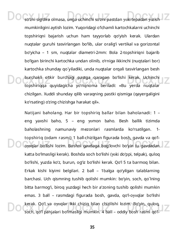 so‘zni sig‘dira olmasa, unga uchinchi so‘zni pastdan  yoki  tepadan  yo zish
mumkinligini aytish lozim. Yuqoridagi o‘lchamli kartochkalarni uchinchi
topshiriqni   bajarish   uchun   ham   tayyorlab   qo‘yish   kerak.   Ulardan
nuqtalar   guruhi   tasvirlangan   bo‘lib,   ular   oralig‘i   vertikal   va   gorizontal
bo‘yicha   –   1   sm,   nuqtalar   diametri-2mm:   Bola   2-topshiriqni   bajarib
bo‘lgan birinchi kartochka undan olinib, o‘rniga ikkinchi (nuqtalari bor)
kartochka  shunday qo`yiladiki,  unda nuqtalar  orqali tasvirlangan  besh
burchakli   o‘tkir   burchagi   pastga   qaragan   bo‘lishi   kerak.   Uchinchi
topshiriqqa   quyidagicha   yo‘riqnoma   beriladi:   «Bu   yerda   nuqtalar
chizilgan.   Xuddi  shunday   qilib   varaqning  pastki  qismiga   (qayergaligini
ko‘rsating) o‘zing chizishga harakat qil».
Nat ijani   baholang.   Har   bir   t opshiriq   ballar   bilan   baholanadi:   1   –
eng   yaxshi   baho,   5   –   eng   yo mon   baho.   Besh   ballik   tizimda
baholashning   namunaviy   mezonlari   rasmlarda   ko‘rsatilgan.   1-
t opshiriq   (odam   rasmi)   1  ball-chizilgan   figurada   bosh,   gavda  va  qo‘l-
o yo qlar   bo‘lishi   lozim.   Boshni   gavdaga   bog‘lovchi   bo‘yin   (u   gavdadan
katta bo‘lmasligi kerak). Boshda soch bo‘lishi ( yoki  do‘ppi, telpak), quloq
bo‘lishi,   yuzda   ko‘z,   burun,   og‘iz  bo‘lishi  kerak.   Qo‘l  5  ta  barmoq  bilan.
Erkak   kishi   kiyimi   belgilari.   2   ball   –   1balga   qo‘yilgan   talablarning
barchasi.   Uch   qismning   tushib   qolishi   mumkin:   bo‘yin,   soch,   qo`lning
bitta   barmog‘i,  biroq  yuzdagi   hech   bir  a’zoning  tushib  qolishi  mumkin
emas.   3   ball   –   rasmdagi   figurada   bosh,   gavda,   qo‘l-o yo qlar   bo‘lishi
kerak.   Qo‘l   va   o yo qlar   ikki   chiziq   bilan   chizilishi   lozim.   Bo‘yin,   quloq,
soch, qo‘l panjalari bo‘lmasligi mumkin. 4 ball – oddiy bosh rasmi qo‘l-
35 
