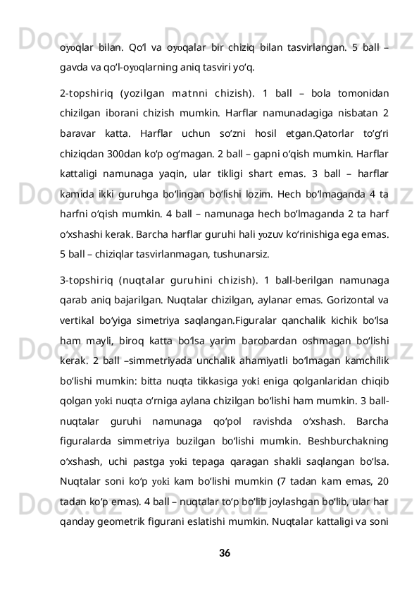 o yo qlar   bilan.   Qo‘l   va   o yo qalar   bir   chiziq   bilan   tasvirlangan.   5   ball   –
gavda va qo‘l-o yo qlarning aniq tasviri yo‘q. 
2-t opshiriq   (y ozilgan   mat nni   chizish).   1   ball   –   bola   tomonidan
chizilgan   iborani   chizish   mumkin.   Harflar   namunadagiga   nisbatan   2
baravar   katta.   Harflar   uchun   so‘zni   hosil   etgan.Qatorlar   to‘g‘ri
chiziqdan 300dan ko‘p og‘magan. 2 ball – gapni o‘qish mumkin. Harflar
kattaligi   namunaga   yaqin,   ular   tikligi   shart   emas.   3   ball   –   harflar
kamida   ikki   guruhga   bo‘lingan   bo‘lishi   lozim.   Hech   bo‘lmaganda   4   ta
harfni  o‘qish   mumkin.   4  ball  –  namunaga   hech   bo‘lmaganda   2  ta  harf
o‘xshashi kerak. Barcha harflar guruhi hali  yo zuv ko‘rinishiga ega emas.
5 ball – chiziqlar tasvirlanmagan, tushunarsiz.
3-t opshiriq   (nuqt alar   guruhini   chizish).   1   ball-berilgan   namunaga
qarab aniq bajarilgan. Nuqtalar chizilgan,  aylanar emas.  Gorizontal va
vertikal   bo‘yiga   simetriya   saqlangan.Figuralar   qanchalik   kichik   bo‘lsa
ham   mayli,   biroq   katta   bo‘lsa   yarim   barobardan   oshmagan   bo‘lishi
kerak.   2   ball   –simmetriyada   unchalik   ahamiyatli   bo‘lmagan   kamchilik
bo‘lishi   mumkin:   bitta   nuqta   tikkasiga   yoki   eniga   qolganlaridan   chiqib
qolgan  yoki  nuqta o‘rniga aylana chizilgan bo‘lishi ham mumkin. 3 ball-
nuqtalar   guruhi   namunaga   qo‘pol   ravishda   o‘xshash.   Barcha
figuralarda   simmetriya   buzilgan   bo‘lishi   mumkin.   Beshburchakning
o‘xshash,   uchi   pastga   yoki   tepaga   qaragan   shakli   saqlangan   bo‘lsa.
Nuqtalar   soni   ko‘p   yoki   kam   bo‘lishi   mumkin   (7   tadan   kam   emas,   20
tadan ko‘p emas). 4 ball – nuqtalar to‘p bo‘lib joylashgan bo‘lib, ular har
qanday geometrik figurani eslatishi mumkin. Nuqtalar kattaligi va soni
36 