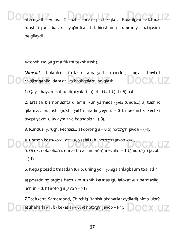 ahamiyatli   emas.   5   ball   –noaniq   chiziqlar.   Bajarilgan   alohida
topshiriqlar   ballari   yig‘indisi   tekshirishning   umumiy   natijasini
belgilaydi.
4-t opshiriq (y ig‘ma fi k rni t ek shirish).
Maqsad:   bolaning   fikrlash   amali yo ti,   mantig‘i,   lug‘at   boyligi
rivojlanganligi darajasi va boshqalarni aniqlash. 
1.  Qaysi hayvon katta: otmi  yoki  it. a) ot- 0 ball b) it-(-5) ball 
2.   Ertalab   biz   nonushta   qilamiz,   kun   yarmida   ( yoki   tunda…)   a)   tushlik
qilamiz…   biz   osh,   go‘sht   yoki   nimadir   yeymiz   -   0   b)   peshinlik,   kechki
ovqat yeymiz, uxlaymiz va boshqalar – (-3). 
3 . Kunduzi  yo rug‘ , kechasi… a) qorong‘u – 0 b) noto‘g‘ri javob – (-4). 
4 . Osmon ko‘m-ko‘k , o‘t… a) yashil 0.b) noto‘g‘ri javob – (-1).  
5 . Gilos, nok, olxo‘ri, olma- bular nima? a) mevalar – 1.b) noto‘g‘ri javob
– (-1). 
6.  Nega poezd o‘tmasdan turib, uning yo‘li  yon iga shlagbaum to‘siladi? 
a) poezdning tagiga hech kim tushib ketmasligi, falokat yuz bermasligi
uchun – 0. b) noto‘g‘ri javob – (-1) 
7. Toshkent, Samarqand, Chirchiq (tanish shaharlar aytiladi) nima ular?
a) shaharlar-1. b) bekatlar – 0. v) noto‘g‘ri javob – (-1). 
37 