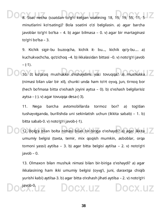8.   Soat   necha   (soatdan   to‘g‘ri   kelgan   soatining   18,   15,   19,   55,   11,   5
minutlarini   ko‘rsating)?   Bola   soatini   o‘zi   belgilasin.   a)   agar   barcha
javoblar   to‘g‘ri   bo‘lsa   –   4.   b)   agar   bilmasa   –   0.   v)   agar   bir   martaginasi
to‘g‘ri bo‘lsa – 3.
9.   Kichik   sigir-bu   buzoqcha,   kichik   it-   bu…,   kichik   qo‘y-bu….   a)
kuchukvachcha, qo‘zichoq –4. b) ikkalasidan bittasi –0. v) noto‘g‘ri javob
– (-1).
1 0.   It   ko‘proq   mushukka   o‘xshaydimi   yoki   tovuqqa?   a)   mushukka
(nimasi   bilan   ular   bir   xil),   chunki   unda   ham   to‘rt   o yo q,   jun,   tirnoq   bor
(hech   bo‘lmasa   bitta   o‘xshash   joyini   aytsa   –   0).   b)   o‘xshash   belgilarisiz
aytsa – (-). v) agar tovuqqa desa-(-3).
11.   Nega   barcha   avtomobillarda   tormoz   bor?   a)   tog‘dan
tusha yo tganda,   burilishda   uni   sekinlatish   uchun   (ikkita   sabab)   –   1.   b)
bitta sabab-0. v) noto‘g‘ri javob-(-1).
12 .   Bolg‘a   bilan   bolta   nimasi   bilan   bir-biriga   o‘xshaydi?   a)   agar   ikkita
umumiy   belgisi   (taxta,   temir,   mix   qoqish   mumkin,   asboblar,   orqa
tomoni   yassi)   aytilsa   –   3.   b)   agar   bitta   belgisi   aytilsa   –   2.   v)   noto‘g‘ri
javob – 0.
13.   Olmaxon   bilan   mushuk   nimasi   bilan   bir-biriga   o‘xshaydi?   a)   agar
ikkalasining   ham   ikki   umumiy   belgisi   (o yo g‘i,   juni,   daraxtga   chiqib
yurishi kabi) aytilsa-3. b) agar bitta o‘xshash jihati aytilsa – 2. v) noto‘g‘ri
javob-0.
38 