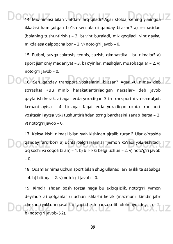 14.   Mix   nimasi  bilan   vintdan   farq   qiladi?   Agar  stolda,   sening   yon ingda
ikkalasi   ham   yo tgan   bo‘lsa   sen   ularni   qanday   bilasan?   a)   rezbasidan
(bolaning   tushuntirishi)   –   3.   b)   vint   buraladi,   mix   qoqiladi,   vint   gayka,
mixda esa qalpoqcha bor – 2. v) noto‘g‘ri javob – 0.
15 .   Futbol,   suvga   sakrash,   tennis,   suzish,   gimnastika   –   bu   nimalar?   a)
sport jismoniy madaniyat – 3. b) o‘yinlar, mashqlar, musobaqalar – 2. v)
noto‘g‘ri javob – 0.
16.   Sen   qanday   transport   vositalarini   bilasan?   Agar   «u   nima»   deb
so‘rashsa   «Bu   minib   harakatlantiriladigan   narsalar»   deb   javob
qaytarish   kerak.   a)   agar   erda   yuradigan   3   ta   transportni   va   samol yo t,
kemani   aytsa   –   4.   b)   agar   faqat   erda   yuradigan   uchta   transport
vositasini aytsa   yoki   tushuntirishdan so‘ng barchasini sanab bersa – 2.
v) noto‘g‘ri javob – 0.
17.   Keksa   kishi   nimasi  bilan   yosh   kishidan   ajralib  turadi?   Ular  o‘rtasida
qanday   farq   bor?   a)   uchta   belgisi   (ajinlar,   yo mon   ko‘radi   yoki   eshitadi,
oq sochi va soqoli bilan) – 4. b) bir-ikki belgi uchun – 2. v) noto‘g‘ri javob
– 0.
18.  Odamlar nima uchun sport bilan shug‘ullanadilar? a) ikkita sababga
– 4. b) bittaga – 2. v) noto‘g‘ri javob – 0.
19.   Kimdir   ishdan   bosh   tortsa   nega   bu   axloqsizlik,   noto‘g‘ri,   yo mon
deyiladi?   a)   qolganlar   u   uchun   ishlashi   kerak   (mazmuni:   kimdir   jabr
chekadi)  yoki  dangasalik qilyapti hech narsa sotib ololmaydi deyilsa – 2.
b) noto‘g‘ri javob- (-2).
39 