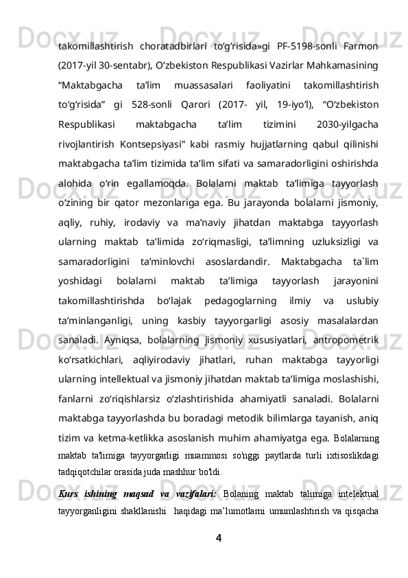 takomillashtirish   choratadbirlari   to‘g‘risida»gi   PF-5198-sonli   Farmon
(2017-yil 30-sentabr), O‘zbekiston Respublikasi Vazirlar Mahkamasining
“Maktabgacha   ta’lim   muassasalari   faoliyatini   takomillashtirish
to‘g‘risida”   gi   528-sonli   Qarori   (2017-   yil,   19-iyo‘l),   “O‘zbekiston
Respublikasi   maktabgacha   ta’lim   tizimini   2030-yilgacha
rivojlantirish   Kontsepsiyasi”   kabi   rasmiy   hujjatlarning   qabul   qilinishi
maktabgacha   ta’lim  tizimida   ta’lim  sifati  va   samaradorligini  oshirishda
alohida   o‘rin   egallamoqda.   Bolalarni   maktab   ta’limiga   tayyorlash
o‘zining   bir   qator   mezonlariga   ega.   Bu   jarayonda   bolalarni   jismoniy,
aqliy,   ruhiy,   irodaviy   va   ma’naviy   jihatdan   maktabga   tayyorlash
ularning   maktab   ta’limida   zo‘riqmasligi,   ta’limning   uzluksizligi   va
samaradorligini   ta’minlovchi   asoslardandir.   Maktabgacha   ta`lim
yoshidagi   bolalarni   maktab   ta’limiga   tayyorlash   jarayonini
takomillashtirishda   bo‘lajak   pedagoglarning   ilmiy   va   uslubiy
ta’minlanganligi,   uning   kasbiy   tayyorgarligi   asosiy   masalalardan
sanaladi.   Ayniqsa,   bolalarning   jismoniy   xususiyatlari,   antropometrik
ko‘rsatkichlari,   aqliyirodaviy   jihatlari,   ruhan   maktabga   tayyorligi
ularning intellektual va jismoniy jihatdan maktab ta’limiga moslashishi,
fanlarni   zo‘riqishlarsiz   o‘zlashtirishida   ahamiyatli   sanaladi.   Bolalarni
maktabga tayyorlashda bu boradagi metodik bilimlarga tayanish, aniq
tizim   va   ketma-ketlikka   asoslanish   muhim   ahamiyatga   ega.   Bolalarning
maktab   ta'limiga   tayyorgarligi   muammosi   so'nggi   paytlarda   turli   ixtisoslikdagi
tadqiqotchilar orasida juda mashhur bo'ldi. 
Kurs   ishining   maqsad   va   vazifalari:   Bolaning   maktab   talimiga   intelektual
tayyorganligini   shakllanishi     haqidagi   ma’lumotlarni   umumlashtirish   va   qisqacha
4 