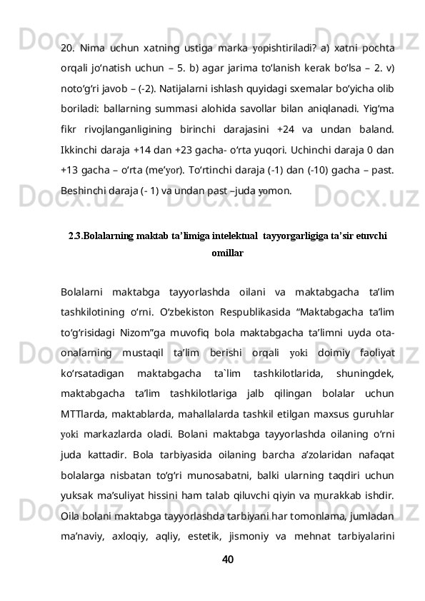 20.   Nima   uchun   xatning   ustiga   marka   yo pishtiriladi?   a)   xatni   pochta
orqali   jo‘natish   uchun   –   5.   b)   agar   jarima   to‘lanish   kerak   bo‘lsa   –   2.   v)
noto‘g‘ri javob – (-2). Natijalarni ishlash quyidagi sxemalar bo‘yicha olib
boriladi:   ballarning   summasi   alohida   savollar   bilan   aniqlanadi.   Yig‘ma
fikr   rivojlanganligining   birinchi   darajasini   +24   va   undan   baland.
Ikkinchi daraja +14 dan +23 gacha- o‘rta yuqori. Uchinchi daraja 0 dan
+13 gacha – o‘rta (me’ yo r). To‘rtinchi daraja (-1) dan (-10) gacha – past.
Beshinchi daraja (- 1) va undan past –juda  yo mon.
2.3. Bolalarning maktab ta’limiga intelektual  tayyorgarligiga ta’sir etuvchi
omillar
Bolalarni   maktabga   tayyorlashda   oilani   va   maktabgacha   ta’lim
tashkilotining   o‘rni.   O‘zbekiston   Respublikasida   “Maktabgacha   ta’lim
to‘g‘risidagi   Nizom”ga   muvofiq   bola   maktabgacha   ta’limni   uyda   ota-
onalarning   mustaqil   ta’lim   berishi   orqali   yoki   doimiy   faoliyat
ko‘rsatadigan   maktabgacha   ta`lim   tashkilotlarida,   shuningdek,
maktabgacha   ta’lim   tashkilotlariga   jalb   qilingan   bolalar   uchun
MTTlarda,   maktablarda,   mahallalarda   tashkil   etilgan   maxsus   guruhlar
yoki   markazlarda   oladi.   Bolani   maktabga   tayyorlashda   oilaning   o‘rni
juda   kattadir.   Bola   tarbiyasida   oilaning   barcha   a’zolaridan   nafaqat
bolalarga   nisbatan   to‘g‘ri   munosabatni,   balki   ularning   taqdiri   uchun
yuksak   ma’suliyat   hissini   ham   talab   qiluvchi   qiyin   va   murakkab   ishdir.
Oila bolani maktabga tayyorlashda tarbiyani har tomonlama, jumladan
ma’naviy,   axloqiy,   aqliy,   estetik,   jismoniy   va   mehnat   tarbiyalarini
40 