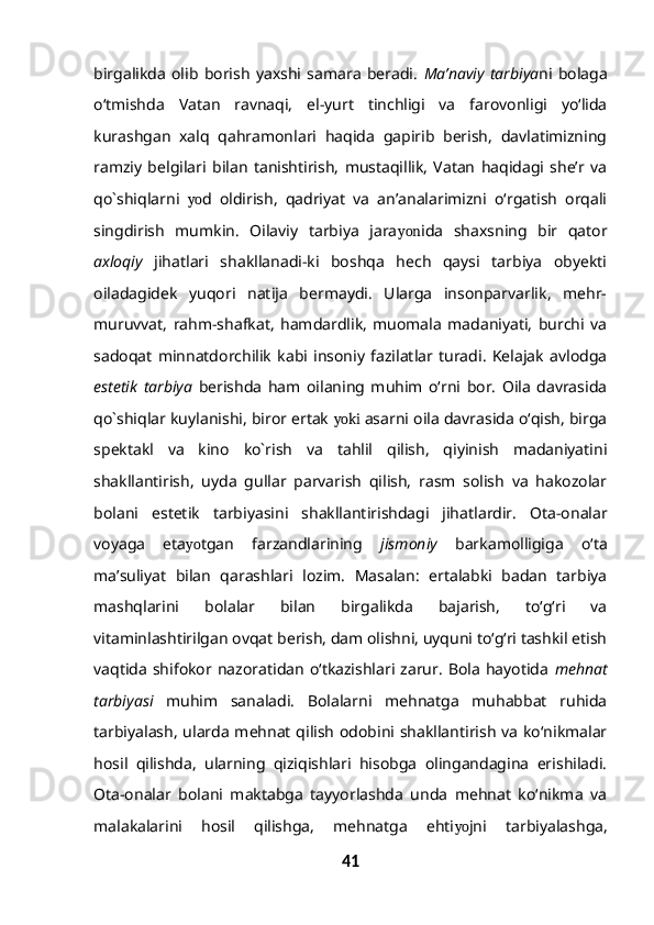 birgalikda   olib   borish   yaxshi   samara   beradi.   Ma’naviy   tarbiya ni   bolaga
o‘tmishda   Vatan   ravnaqi,   el-yurt   tinchligi   va   farovonligi   yo‘lida
kurashgan   xalq   qahramonlari   haqida   gapirib   berish,   davlatimizning
ramziy   belgilari   bilan   tanishtirish,   mustaqillik,   Vatan   haqidagi   she’r   va
qo`shiqlarni   yo d   oldirish,   qadriyat   va   an’analarimizni   o‘rgatish   orqali
singdirish   mumkin.   Oilaviy   tarbiya   jara yon ida   shaxsning   bir   qator
axloqiy   jihatlari   shakllanadi-ki   boshqa   hech   qaysi   tarbiya   obyekti
oiladagidek   yuqori   natija   bermaydi.   Ularga   insonparvarlik,   mehr-
muruvvat,   rahm-shafkat,   hamdardlik,   muomala   madaniyati,   burchi   va
sadoqat   minnatdorchilik   kabi   insoniy   fazilatlar   turadi.   Kelajak   avlodga
estetik   tarbiya   berishda   ham   oilaning   muhim   o‘rni   bor.   Oila   davrasida
qo`shiqlar kuylanishi, biror ertak  yoki  asarni oila davrasida o‘qish, birga
spektakl   va   kino   ko`rish   va   tahlil   qilish,   qiyinish   madaniyatini
shakllantirish,   uyda   gullar   parvarish   qilish,   rasm   solish   va   hakozolar
bolani   estetik   tarbiyasini   shakllantirishdagi   jihatlardir.   Ota-onalar
voyaga   eta yo tgan   farzandlarining   jismoniy   barkamolligiga   o‘ta
ma’suliyat   bilan   qarashlari   lozim.   Masalan:   ertalabki   badan   tarbiya
mashqlarini   bolalar   bilan   birgalikda   bajarish,   to‘g‘ri   va
vitaminlashtirilgan ovqat berish, dam olishni, uyquni to‘g‘ri tashkil etish
vaqtida   shifokor  nazoratidan   o‘tkazishlari  zarur.   Bola   hayotida   mehnat
tarbiyasi   muhim   sanaladi.   Bolalarni   mehnatga   muhabbat   ruhida
tarbiyalash, ularda mehnat qilish odobini shakllantirish va ko‘nikmalar
hosil   qilishda,   ularning   qiziqishlari   hisobga   olingandagina   erishiladi.
Ota-onalar   bolani   maktabga   tayyorlashda   unda   mehnat   ko‘nikma   va
malakalarini   hosil   qilishga,   mehnatga   ehti yo jni   tarbiyalashga,
41 