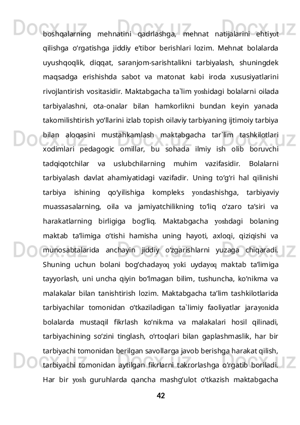 boshqalarning   mehnatini   qadrlashga,   mehnat   natijalarini   ehti yo t
qilishga   o‘rgatishga   jiddiy   e’tibor   berishlari   lozim.   Mehnat   bolalarda
uyushqoqlik,   diqqat,   saranjom-sarishtalikni   tarbiyalash,   shuningdek
maqsadga   erishishda   sabot   va   matonat   kabi   iroda   xususiyatlarini
rivojlantirish   vositasidir.   Maktabgacha   ta`lim   yosh idagi   bolalarni   oilada
tarbiyalashni,   ota-onalar   bilan   hamkorlikni   bundan   keyin   yanada
takomilishtirish yo‘llarini izlab topish oilaviy tarbiyaning ijtimoiy tarbiya
bilan   aloqasini   mustahkamlash   maktabgacha   tar`lim   tashkilotlari
xodimlari   pedagogic   omillar,   bu   sohada   ilmiy   ish   olib   boruvchi
tadqiqotchilar   va   uslubchilarning   muhim   vazifasidir.   Bolalarni
tarbiyalash   davlat   ahamiyatidagi   vazifadir.   Uning   to‘g‘ri   hal   qilinishi
tarbiya   ishining   qo‘yilishiga   kompleks   yon dashishga,   tarbiyaviy
muassasalarning,   oila   va   jamiyatchilikning   to‘liq   o‘zaro   ta’siri   va
harakatlarning   birligiga   bog‘liq.   Maktabgacha   yosh dagi   bolaning
maktab   ta’limiga   o‘tishi   hamisha   uning   hayoti,   axloqi,   qiziqishi   va
munosabtalarida   anchayin   jiddiy   o‘zgarishlarni   yuzaga   chiqaradi.
Shuning   uchun   bolani   bog‘chada yoq   yoki   uyda yoq   maktab   ta’limiga
tayyorlash,   uni   uncha   qiyin   bo‘lmagan   bilim,   tushuncha,   ko‘nikma   va
malakalar   bilan   tanishtirish   lozim.   Maktabgacha   ta’lim   tashkilotlarida
tarbiyachilar   tomonidan   o‘tkaziladigan   ta`limiy   faoliyatlar   jara yon ida
bolalarda   mustaqil   fikrlash   ko‘nikma   va   malakalari   hosil   qilinadi,
tarbiyachining   so‘zini   tinglash,   o‘rtoqlari   bilan   gaplashmaslik,   har   bir
tarbiyachi tomonidan berilgan savollarga javob berishga harakat qilish,
tarbiyachi   tomonidan   aytilgan   fikrlarni   takrorlashga   o‘rgatib   boriladi.
Har   bir   yosh   guruhlarda   qancha   mashg‘ulot   o‘tkazish   maktabgacha
42 