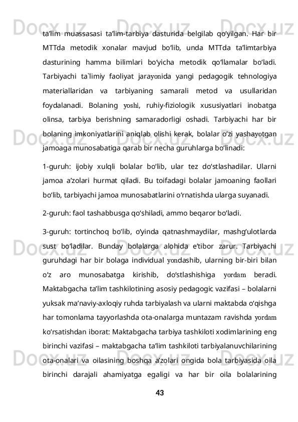 ta’lim   muassasasi   ta’lim-tarbiya   dasturida   belgilab   qo‘yilgan.   Har   bir
MTTda   metodik   xonalar   mavjud   bo‘lib,   unda   MTTda   ta’limtarbiya
dasturining   hamma   bilimlari   bo‘yicha   metodik   qo‘llamalar   bo‘ladi.
Tarbiyachi   ta`limiy   faoliyat   jara yon ida   yangi   pedagogik   tehnologiya
materiallaridan   va   tarbiyaning   samarali   metod   va   usullaridan
foydalanadi.   Bolaning   yoshi ,   ruhiy-fiziologik   xususiyatlari   inobatga
olinsa,   tarbiya   berishning   samaradorligi   oshadi.   Tarbiyachi   har   bir
bolaning   imkoniyatlarini   aniqlab   olishi   kerak,   bolalar   o‘zi   yasha yo tgan
jamoaga munosabatiga qarab bir necha guruhlarga bo‘linadi:
1-guruh:   ijobiy   xulqli   bolalar   bo‘lib,   ular   tez   do‘stlashadilar.   Ularni
jamoa   a’zolari   hurmat   qiladi.   Bu   toifadagi   bolalar   jamoaning   faollari
bo‘lib, tarbiyachi jamoa munosabatlarini o‘rnatishda ularga suyanadi.
2-guruh: faol tashabbusga qo‘shiladi, ammo beqaror bo‘ladi.
3-guruh:   tortinchoq   bo‘lib,   o‘yinda   qatnashmaydilar,   mashg‘ulotlarda
sust   bo‘ladilar.   Bunday   bolalarga   alohida   e’tibor   zarur.   Tarbiyachi
guruhdagi   har   bir   bolaga   individual   yon dashib,   ularning   bir-biri   bilan
o‘z   aro   munosabatga   kirishib,   do‘stlashishiga   yordam   beradi.
Maktabgacha ta’lim tashkilotining asosiy pedagogic vazifasi – bolalarni
yuksak ma’naviy-axloqiy ruhda tarbiyalash va ularni maktabda o‘qishga
har tomonlama tayyorlashda ota-onalarga muntazam ravishda   yordam
ko‘rsatishdan iborat: Maktabgacha tarbiya tashkiloti xodimlarining eng
birinchi vazifasi – maktabgacha ta’lim tashkiloti tarbiyalanuvchilarining
ota-onalari   va   oilasining   boshqa   a’zolari   ongida   bola   tarbiyasida   oila
birinchi   darajali   ahamiyatga   egaligi   va   har   bir   oila   bolalarining
43 