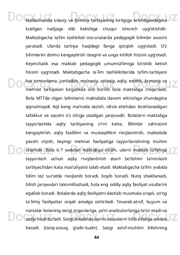 faollashuvida   oilaviy   va   ijtimoiy   tarbiyaning   birligiga   erishilgandagina
kutilgan   natijaga   olib   kelishiga   chuqur   ishonch   uyg‘otishdir.
Maktabgacha   ta’lim   tashkiloti   ota-onalarda   pedagogik   bilimlar   asosini
yaratadi.   Ularda   tarbiya   haqidagi   fanga   qiziqish   uyg‘otadi.   O‘z
bilimlarini doimo kengaytirish istagini va unga intilish hissini uyg‘otadi.
Keyinchalik   esa   maktab   pedagogik   umumta’limiga   kirishib   ketish
hissini   uyg‘otadi.   Maktabgacha   ta`lim   tashkilotlarida   ta’lim-tarbiyani
har tomonlama, jumladan, ma’naviy, axloqiy, aqliy, estetik, jismoniy va
mehnat   tarbiyalari   birgalikda   olib   borilib   bola   maktabga   chiqariladi.
Bola   MTTda   olgan   bilimlarini   maktabda   davom   ettirishga   shundagina
qiynalmaydi.   Aql   keng   ma’noda   sezish,   idrok   etishdan   boshlanadigan
tafakkur   va   xa yo lni   o‘z   ichiga   oladigan   jara yon dir.   Bolalarni   maktabga
tayyorlashda   aqliy   tarbiyaning   o‘rni   katta.   Bilimlar   zahirasini
kengaytirish,   aqliy   faollikni   va   mustaqillikni   rivojlantirish,   maktabda
yaxshi   o‘qish,   keyingi   mehnat   faoliyatiga   tayyorlanishning   muhim
shartidir.   Bola   6-7   yosh dan   maktabga   o‘tishi,   ularni   maktab   ta’limiga
tayyorlash   uchun   aqliy   rivojlantirish   etarli   bo‘lishini   ta’minlash
tarbiyachidan kata mas’uliyatni talab etadi. Maktabgacha ta’lim  yosh ida
bilim   tez   sur’atda   rivojlanib   boradi,   boyib   boradi.   Nutq   shakllanadi,
bilish jara yon lari takomillashadi, bola eng oddiy aqliy faoliyat usullarini
egallab boradi. Bolalarda aqliy faoliyatni dastlab muomala orqali, so‘ng
ta`limiy   faoliyatlar   orqali   amalga   oshiriladi.   Tevarak-atrof,   buyum   va
narsalar bolaning sezgi organlariga, ya’ni analizatorlariga ta’sir etadi va
sezgi hosil bo‘ladi. Sezgi bolalarda ayrim xossalarni bilib olishga  yordam
beradi.   (Issiq-sovuq,   g‘adir-budir).   Sezgi   atrof-muhitni   bilishning
44 