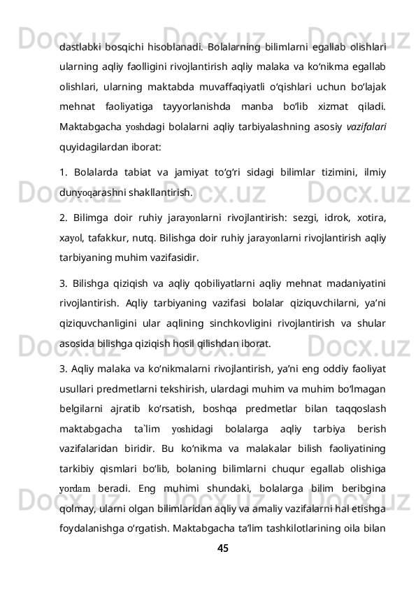 dastlabki   bosqichi   hisoblanadi.   Bolalarning   bilimlarni   egallab   olishlari
ularning   aqliy   faolligini   rivojlantirish   aqliy   malaka   va   ko‘nikma   egallab
olishlari,   ularning   maktabda   muvaffaqiyatli   o‘qishlari   uchun   bo‘lajak
mehnat   faoliyatiga   tayyorlanishda   manba   bo‘lib   xizmat   qiladi.
Maktabgacha   yosh dagi   bolalarni   aqliy   tarbiyalashning   asosiy   vazifalari
quyidagilardan iborat:
1.   Bolalarda   tabiat   va   jamiyat   to‘g‘ri   sidagi   bilimlar   tizimini,   ilmiy
dun yoq arashni shakllantirish.
2.   Bilimga   doir   ruhiy   jara yon larni   rivojlantirish:   sezgi,   idrok,   xotira,
xa yo l, tafakkur, nutq. Bilishga doir ruhiy jara yon larni rivojlantirish aqliy
tarbiyaning muhim vazifasidir.
3.   Bilishga   qiziqish   va   aqliy   qobiliyatlarni   aqliy   mehnat   madaniyatini
rivojlantirish.   Aqliy   tarbiyaning   vazifasi   bolalar   qiziquvchilarni,   ya’ni
qiziquvchanligini   ular   aqlining   sinchkovligini   rivojlantirish   va   shular
asosida bilishga qiziqish hosil qilishdan iborat.
3.   Aqliy   malaka   va   ko‘nikmalarni   rivojlantirish,   ya’ni   eng   oddiy   faoliyat
usullari predmetlarni tekshirish, ulardagi muhim va muhim bo‘lmagan
belgilarni   ajratib   ko‘rsatish,   boshqa   predmetlar   bilan   taqqoslash
maktabgacha   ta`lim   yosh idagi   bolalarga   aqliy   tarbiya   berish
vazifalaridan   biridir.   Bu   ko‘nikma   va   malakalar   bilish   faoliyatining
tarkibiy   qismlari   bo‘lib,   bolaning   bilimlarni   chuqur   egallab   olishiga
yordam   beradi.   Eng   muhimi   shundaki,   bolalarga   bilim   beribgina
qolmay, ularni olgan bilimlaridan aqliy va amaliy vazifalarni hal etishga
foydalanishga o‘rgatish. Maktabgacha ta’lim tashkilotlarining oila bilan
45 