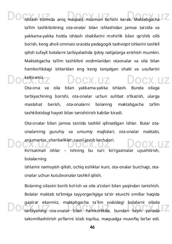 ishlash   tizimida   aniq   maqsad,   mazmun   bo‘lishi   kerak.   Maktabgacha
ta’lim   tashkilotining   ota-onalar   bilan   ishlashidan   jamoa   tarzida   va
yakkama-yakka   holda   ishlash   shakllarini   mohirlik   bilan   qo‘shib   olib
borish, keng aholi ommasi orasida pedagogik tashviqot ishlarini tashkil
qilish tufayli bolalarni tarbiyalashda ijobiy natijalarga erishish mumkin.
Maktabgacha   ta’lim   tashkiloti   xodimlaridan   otaonalar   va   oila   bilan
hamkorlikdagi   ishlaridan   eng   keng   tarqalgan   shakl   va   usullarini
keltiramiz.
Ota-ona   va   oila   bilan   yakkama-yakka   ishlash.   Bunda   oilaga
tarbiyachining   borishi,   ota-onalar   uchun   suhbat   o‘tkazish,   ularga
maslahat   berish,   ota-onalarni   bolaning   maktabgacha   ta’lim
tashkilotidagi hayoti bilan tanishtirish kabilar kiradi.
Ota-onalar   bilan   jamoa   tarzida   tashkil   qilinadigan   ishlar.   Bular   ota-
onalarning   guruhiy   va   umumiy   majlislari,   ota-onalar   maktabi,
anjumanlar, shanbaliklar, savol-javob kechalari.
Ko‘rsatmali   ishlar   –   ishning   bu   turi:   ko‘rgazmalar   uyushtirish,
bolalarning
ishlarini namoyish qilish, ochiq eshiklar kuni, ota-onalar burchagi, ota-
onalar uchun kutubxonalar tashkil qilish.
Bolaning oilasini borib ko‘rish va oila a’zolari bilan yaqindan tanishish.
Bolalar   maktab   ta’limiga   tayyorgarligiga   ta’sir   etuvchi   omillar   haqida
gapirar   ekanmiz,   maktabgacha   ta`lim   yosh idagi   bolalarni   oilada
tarbiyaning   ota-onalar   bilan   hamkorlikda,   bundan   keyin   yanada
takomillashtirish   yo‘llarini   izlab   topilsa,   maqsadga   muvofiq   bo‘lar   edi.
46 