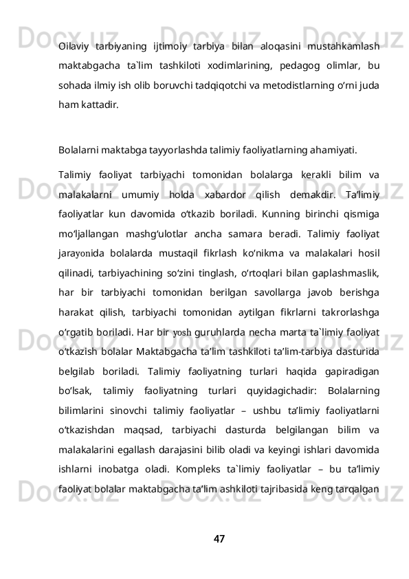 Oilaviy   tarbiyaning   ijtimoiy   tarbiya   bilan   aloqasini   mustahkamlash
maktabgacha   ta`lim   tashkiloti   xodimlarining,   pedagog   olimlar,   bu
sohada ilmiy ish olib boruvchi tadqiqotchi va metodistlarning o‘rni juda
ham kattadir.
Bolalarni maktabga tayyorlashda talimiy faoliyatlarning ahamiyati.
Talimiy   faoliyat   tarbiyachi   tomonidan   bolalarga   kerakli   bilim   va
malakalarni   umumiy   holda   xabardor   qilish   demakdir.   Ta’limiy
faoliyatlar   kun   davomida   o‘tkazib   boriladi.   Kunning   birinchi   qismiga
mo‘ljallangan   mashg‘ulotlar   ancha   samara   beradi.   Talimiy   faoliyat
jara yon ida   bolalarda   mustaqil   fikrlash   ko‘nikma   va   malakalari   hosil
qilinadi,   tarbiyachining   so‘zini   tinglash,   o‘rtoqlari   bilan   gaplashmaslik,
har   bir   tarbiyachi   tomonidan   berilgan   savollarga   javob   berishga
harakat   qilish,   tarbiyachi   tomonidan   aytilgan   fikrlarni   takrorlashga
o‘rgatib boriladi.   Har bir   yosh   guruhlarda   necha   marta  ta`limiy  faoliyat
o‘tkazish   bolalar   Maktabgacha   ta’lim   tashkiloti   ta’lim-tarbiya   dasturida
belgilab   boriladi.   Talimiy   faoliyatning   turlari   haqida   gapiradigan
bo‘lsak,   talimiy   faoliyatning   turlari   quyidagichadir:   Bolalarning
bilimlarini   sinovchi   talimiy   faoliyatlar   –   ushbu   ta’limiy   faoliyatlarni
o‘tkazishdan   maqsad,   tarbiyachi   dasturda   belgilangan   bilim   va
malakalarini  egallash   darajasini  bilib  oladi  va   keyingi  ishlari  davomida
ishlarni   inobatga   oladi.   Kompleks   ta`limiy   faoliyatlar   –   bu   ta’limiy
faoliyat bolalar maktabgacha ta’lim ashkiloti tajribasida keng tarqalgan
47 
