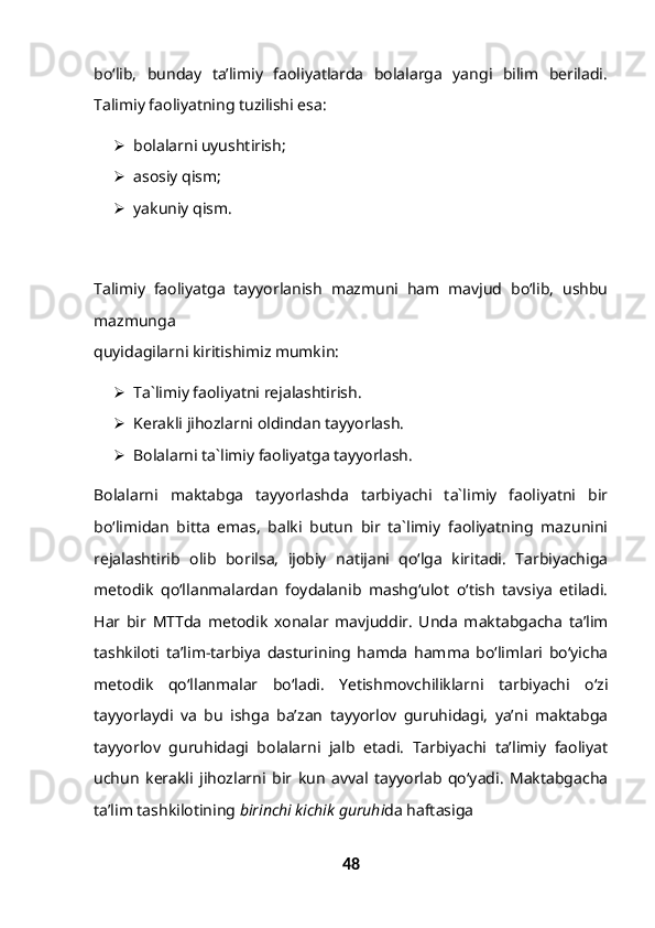 bo‘lib,   bunday   ta’limiy   faoliyatlarda   bolalarga   yangi   bilim   beriladi.
Talimiy faoliyatning tuzilishi esa:
 bolalarni uyushtirish;
 asosiy qism;
 yakuniy qism.
Talimiy   faoliyatga   tayyorlanish   mazmuni   ham   mavjud   bo‘lib,   ushbu
mazmunga
quyidagilarni kiritishimiz mumkin:
 Ta`limiy faoliyatni rejalashtirish.
 Kerakli jihozlarni oldindan tayyorlash.
 Bolalarni ta`limiy faoliyatga tayyorlash.
Bolalarni   maktabga   tayyorlashda   tarbiyachi   ta`limiy   faoliyatni   bir
bo‘limidan   bitta   emas,   balki   butun   bir   ta`limiy   faoliyatning   mazunini
rejalashtirib   olib   borilsa,   ijobiy   natijani   qo‘lga   kiritadi.   Tarbiyachiga
metodik   qo‘llanmalardan   foydalanib   mashg‘ulot   o‘tish   tavsiya   etiladi.
Har   bir   MTTda   metodik   xonalar   mavjuddir.   Unda   maktabgacha   ta’lim
tashkiloti   ta’lim-tarbiya   dasturining   hamda   hamma   bo‘limlari   bo‘yicha
metodik   qo‘llanmalar   bo‘ladi.   Yetishmovchiliklarni   tarbiyachi   o‘zi
tayyorlaydi   va   bu   ishga   ba’zan   tayyorlov   guruhidagi,   ya’ni   maktabga
tayyorlov   guruhidagi   bolalarni   jalb   etadi.   Tarbiyachi   ta’limiy   faoliyat
uchun   kerakli   jihozlarni   bir   kun   avval   tayyorlab   qo‘yadi.   Maktabgacha
ta’lim tashkilotining  birinchi kichik guruhi da haftasiga
48 